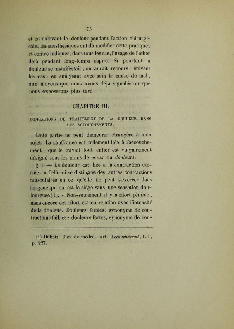 et en enlevant la douleur pendant Taction chirurgi- cale, lesanesthesiques ontdu modifier cette pratique, et contre-indiquer, dans tous lescas, 1’usage de Tether deja pendant long-temps aspire. Si pourtant la douleur se manifestait, on aurait recours , suivant les cas, en analysant avec soin la cause du mal, aux moyens que nous avons deja signales ou que nous exposerons plus tard. CHAPITRE III. INDICATIONS DU TRAITEMENT DE LA DOULEUR DANS LES ACCOUCHEMENTS. 1 Cette partie ne peut demeurer etrangere h mon sujet. La souffrance est tellement liee a I’accouche- ment , que le travail tout enlier est vulgairement. designe sous les noms de maux ou douleurs. % I. — La douleur est liee h la contraction ute- rine. « Celle-ci se distingue des autres contractions musculaires en ce qu’elle ne peut s’exercer dans Torgane qui en est le siege sans une sensation dou- loureuse(l). » Non-seulement il y a effort penible, mais encore cet effort est en relation avec Tintensite de la douleur. Douleurs faibles, synonyme de con- tractions faibles ; douleurs fortes, synonyme de con- (1) Dubois. Dict.de m6dec., art. Accouchement, t. I, p. 227.