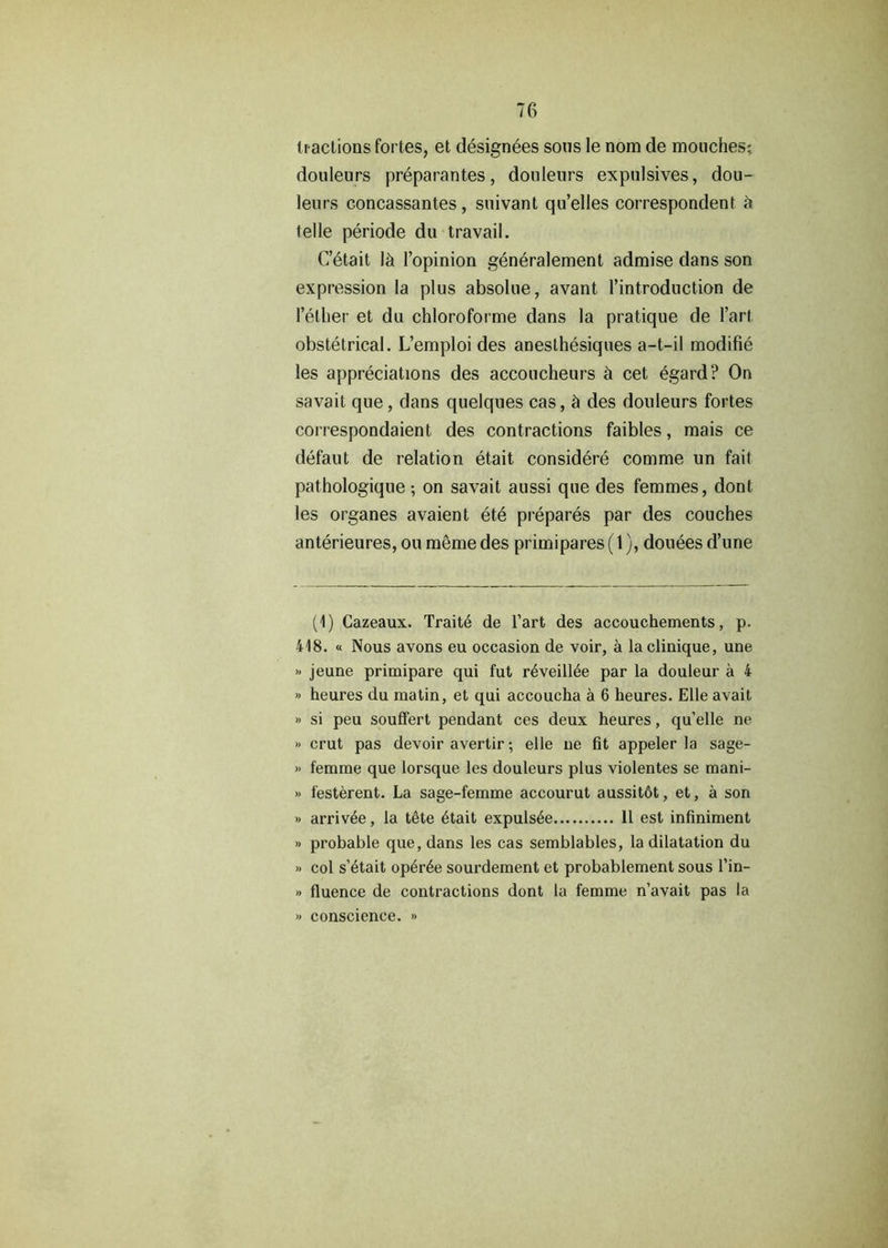 7G tractions fortes, et designees sous le nom de mouches; douleurs preparantes, douleurs expulsives, dou- leurs concassantes, suivant qu’elles correspondent a telle periode du travail. C’etait Id l’opinion generalement admise dans son expression la plus absolue, avant l’introduction de l’elher et du chloroforme dans la pratique de Part obstetrical. L’emploi des anesthesiques a-t-il modifie les appreciations des accoucheurs h cet egard? On savait que , dans quelques cas, h des douleurs fortes correspondaient des contractions faibles, mais ce defaut de relation etait considere comme un fait pathologique ; on savait aussi que des femmes, dont les organes avaient ete prepares par des couches anterieures, ou meme des primipares (1), douees d’une (1) Cazeaux. Trait6 de Part des accouchements, p. 418. « Nous avons eu occasion de voir, a la clinique, une » jeune primipare qui fut r4veill4e par la douleur a 4 » heures du matin, et qui accoucha a 6 heures. Elle avait » si peu soulfert pendant ces deux heures, qu’elle ne » crut pas devoir avertir; elle ue fit appeler la sage- » femme que lorsque les douleurs plus violentes se mani- » festerent. La sage-femme accourut aussit6t, et, a son » arrivee, la tete 6tait expuls6e 11 est infiniment » probable que, dans les cas semblables, la dilatation du » col s’4tait op4r6e sourdement et probablement sous l’in- » fluence de contractions dont la femme n’avait pas la >> conscience. »