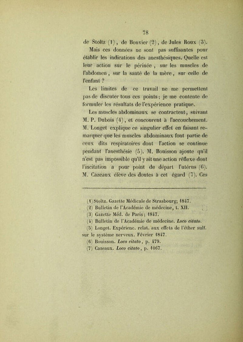 fie Stoltz (1), de Bouvier (2), de Jules Roux (3). Mais ces donnees ne sont pas suffisantes pour etablir les indications des anesthesiques. Quelle est leur action sur le perinee , sur les muscles de Tabdomen , sur la sante de la mere, sur celle de Ten fan t ? Les limites de ce travail ne me permettent pasde discuter tons ces points; je me contente de formuler les resultats de l’experience pratique. Les muscles abdominaux se contractent, suivant M. P. Dubois (4), et concourent St l’accouchement. M. Longet explique ce singulier effet en faisanl re- marquer que les muscles abdominaux font partie de ceux dits respiratoires dont Taction se continue pendant Tanesthesie (5). M. Bouisson ajoute qu’il n’est pas impossible qu’il y ait une action reflexe dont Tincitation a pour point de depart Tuterns (G). M. Cazeaux eleve des doutes & cet egard (7). Ces (1) Stoltz. Gazette Medicate de Strasbourg; 4847. (2) Bulletin de TAcad4mie de m6decine, t. XII. (3) Gazette M4d. de Paris; 4847. (4) Bulletin de TAcad4mie de m4decine. Loco citato. (5) Longet. Exp^rienc. relat. aux effets de T4ther sulf. sur le systeme nerveux. F4vrier 4847. (6) Bouisson. Loco citato, p. 479. (7) Cazeaux. Loco citato, p. 4067.