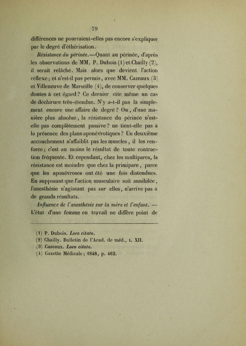 differences ne pourraient-elles pas encore s’expliquer par le degre d’etherisation. Resistance du perinee.—Quant au perinee, d’apres les observations de MM. P. Dubois (1) et Chaiily (2), il serait rel^che. Mais alors que devient Taction reflexe; et n’est-il pas perrnis, avec MM. Cazeaux (3) et Yilleneuve de Marseille (4), de conserver quelques doutes ci cet egard ? Ce dernier cite m6me un cas de dechirure tres-etendue. N’y a-t-il pas 1& simple^ ment encore une affaire de degre ? Ou , d’une ma- niere plus absolue, la resistance du perinee n’est- elle pas completement passive ? ne tient-elle pas a la presence des plans aponevrotiques ? Un deuxieme accouchement n’affaiblit pas les muscles, il les ren- force; c’est au moins le resultat de toute contrac- tion frequente. Et cependant, chez les multipares, la resistance est moindre que chez la primipare , parce que les aponevroses ont ete une fois distendues. En supposant que Taction musculaire soit annihilee, Tanesthesie n’agissant pas sur elles, n’arrive pas a de grands resultats. Influence de Vanesthesie sur la mere et l’enfant. — L’etat d’une femme en travail ne diff&re point de (1) P. Dubois. Loco citato. (2) Chaiily. Bulletin de l’Acad. de m6d., t. XII. (3) Cazeaux. Loco citato. (4) Gazette M6dicale; 1848, p. 462. /