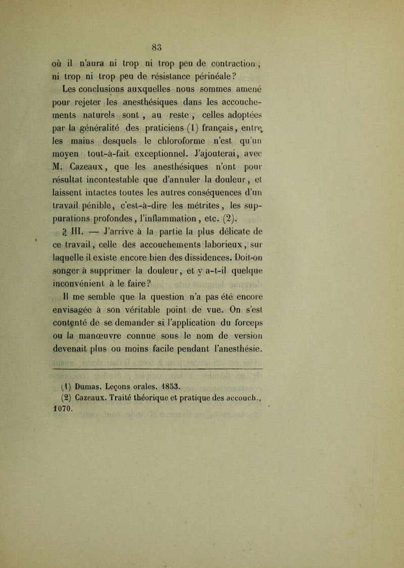 ou il n’aura ni trop ni trop peu de contraction , ni trop ni trop peu de resistance perineale? Les conclusions auxquelles nous somraes amene pour rejeter les anesthesiques dans les accouche- ments naturels sont , au reste , cedes adoptees par la generality des praticiens (1) frangais, entre, les mains desquels le chloroforme n’est qu’un moyen tout-h-fait exceptionnel. J’ajouterai, avec M. Cazeaux, que les anesthesiques n’ont pour resultat incontestable que d’annuler la douleur, el laissent intactes toutes les autres consequences d’un travail penible, c’est-h-dire les metrites, les sup- purations profondes, l’inflammation, etc. (2). g III. — J ’arrive h la partie la plus delicate de ce travail, celle des accouchements laborieux, sur laquelle il existe encore bien des dissidences. Doit-on songer a supprimer la douleur, et y a-t-il quelque inconvenient h le faire? II me semble que la question n’a pas ete encore envisagee h son veritable point de vue. On s’esl contente de se demander si l’application du forceps ou la manoeuvre connue sous le nom de version devenait plus ou moins facile pendant l’anesthesie. (1) Dumas. Lecons orales. 1853. (2) Cazeaux. Trait4 th^orique et pratique des accouch., 1070.