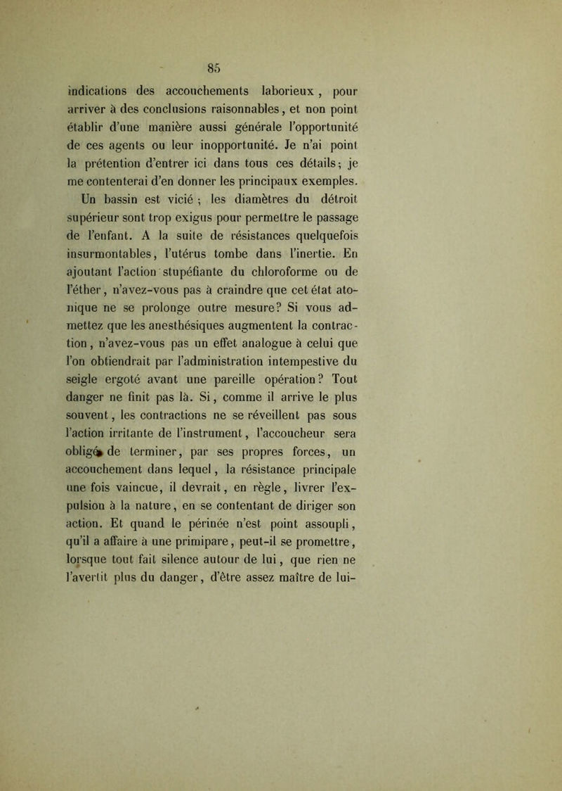 indications des accouchements laborieux , pour arriver des conclusions raisonnables, et non point etablir d’une maniere aussi generate l’opportunite de ces agents ou leur inopportunite. Je n’ai point la pretention d’entrer ici dans tous ces details; je me contenterai d’en donner les principaux exemples. Un bassin est vicie ; les diamktres du delroit superieur sont trop exigus pour permettre le passage de l’enfant. A la suite de resistances quelquefois insurmontables, l’uterus tombe dans l’inertie. En ajoutant Faction stupefiante du chloroforme ou de 1 ether, n’avez-vous pas a craindre que cetetat ato- nique ne se prolonge outre mesure? Si vous ad- mettez que les anesthesiques augmentent la contrac- tion , n’avez-vous pas un effet analogue a celui que Fori obtiendrait par Fadministration intempestive du seigle ergote avant une pareille operation? Tout danger ne finit pas lei. Si, comme il arrive le plus souvent, les contractions ne se reveillent pas sous Faction irritante de Finstrument, Faccoucheur sera oblige de terminer, par ses propres forces, un accouchement dans lequel, la resistance principale une fois vaincue, il devrait, en regie, livrer l’ex- pulsion ci la nature, en se contentant de diriger son action. Et quand le perinee n’est point assoupli, qu’il a affaire a une primipare, peut-il se promettre, lorsque tout fail silence autour de lui, que rien ne 1’averlit plus du danger, d’etre assez maitre de lui-