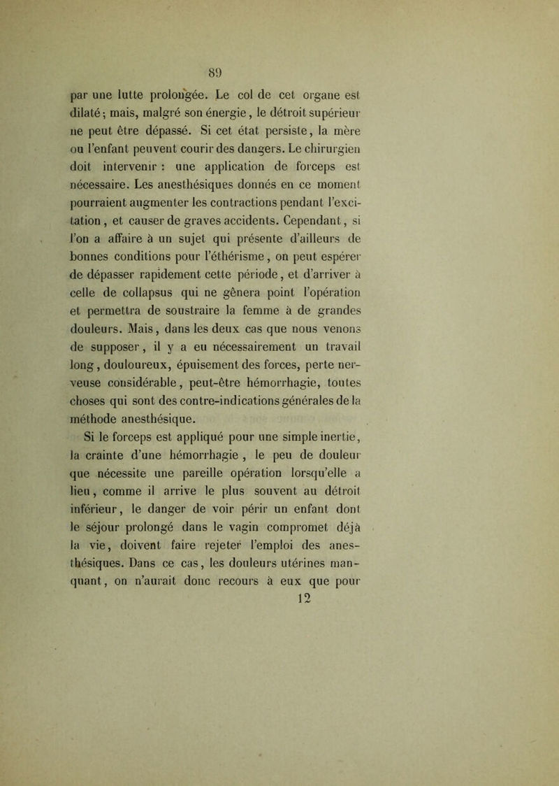 par une lutte prolougee. Le col de cet organe est dilate-, mais, malgre sonenergie, le detroit superieur ne pent etre depasse. Si cet etat. persiste, la mere ou 1’enfant peuvent courir des dangers. Le chirurgien doit intervenir : une application de forceps est necessaire. Les anesthesiques donnes en ce moment pourraient augmenter les contractions pendant 1’exci- tation , et causer de graves accidents. Cependant, si 1’on a affaire h an sujet qui presente d’ailleurs de bonnes conditions pour letherisme, on pent esperei de depasser rapidement cette periode, et d’arriver h celle de collapsus qui ne genera point l’operation et permettra de soustraire la femme a de grandes douleurs. Mais, dans les deux cas que nous venons de supposer, il y a eu necessairement un travail long, douloureux, epuisement des forces, perte ner- veuse considerable, peut-etre hemorrhagie, toutes choses qui sont descontre-indicationsgeneralesdela methode anesthesique. Si le forceps est applique pour une simple inertie, la crainte d’une hemorrhagie , le peu de douleui que necessity une pareille operation lorsqu’elle a lieu, comme il arrive le plus souvent au detroit inferieur, le danger de voir perir un enfant dont le sejour prolonge dans le vagin compromet deja la vie, doivent faire rejeter 1’emploi des anes- thesiques. Dans ce cas, les douleurs uterines man- quant, on n’aurait done recours a eux que pour 10 1 ^