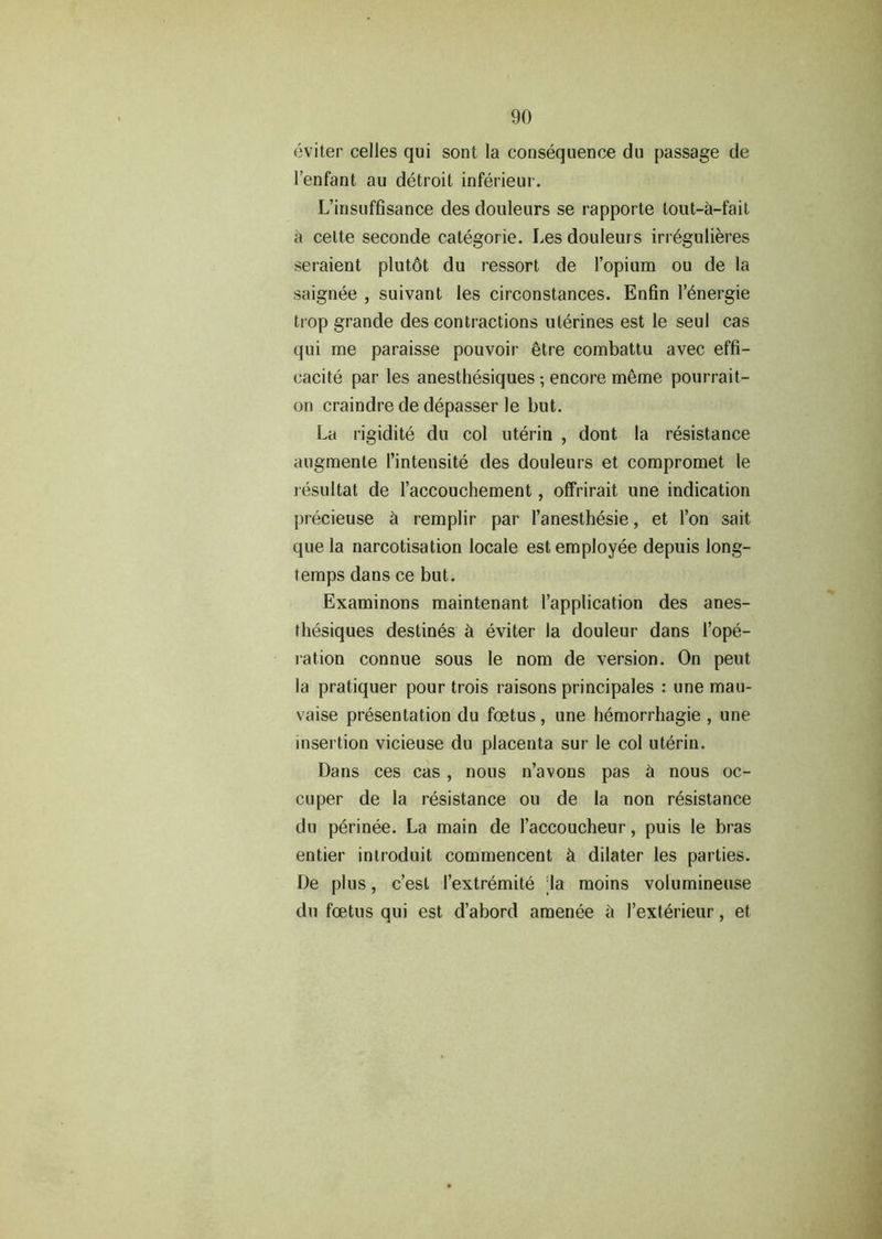 eviter celles qui sont la consequence du passage de l’enfant au detroit inferieur. L’insuffisance des douleurs se rapporte tout-a-fait a cette seconde categorie. Les douleurs irr6gulieres seraient plutot du ressort de 1’opium ou de la saignee , suivant les circonstances. Enfin l’6nergie trop grande des contractions uterines est le seul cas qui me paraisse pouvoir ^tre combattu avec effi- cacite par les anesthesiques ; encore meme pourrait- on craindre de depasser le but. La rigidite du col uterin , dont la resistance augmente 1’intensite des douleurs et compromet le resultat de raccouchement, offrirait une indication precieuse h remplir par l’anesthesie, et Ton sait que la narcotisation locale est employee depuis long- temps dans ce but. Examinons maintenant 1’application des anes- thesiques destines ct eviter la douleur dans rope- ration connue sous le nom de version. On peut la pratiquer pour trois raisons principales : une mau- vaise presentation du foetus, une hemorrhagie , une insertion vicieuse du placenta sur le col uterin. Dans ces cas , nous n’avons pas h nous oc- cuper de la resistance ou de la non resistance du perinee. La main de l’accoucheur, puis le bras entier introduit commencent h dilater les parties. De plus, c’est l’extremite la moins volumineuse du foetus qui est d’abord amenee a I’exterieur, et