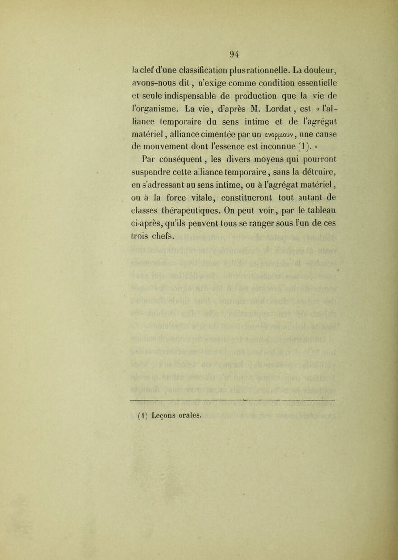 la clef (Tune classification plusralionnelle. La douleur, avons-nous dit, n’exige corame condition essentielle et seule indispensable de production que la vie de forganisme. La vie, d’apres M. Lordat., est « l’al- liance temporaire du sens intime et de 1’agregat materiel, alliance cimentee par un evopp-ouv, line cause de mouvement dont l’essence est inconnue (1). » Par consequent, les divers movens qui pourront suspendre cette alliance temporaire, sans la detruire, en s’adressant au sens intime, ou & l’agregat materiel, ou a la force vitale, constitueront tout autant de classes therapeuliques. On peut voir, par le tableau ci-apres, qu’ils peuvent tous se ranger sous l’un de ces trois chefs. (1) Lecons orates.