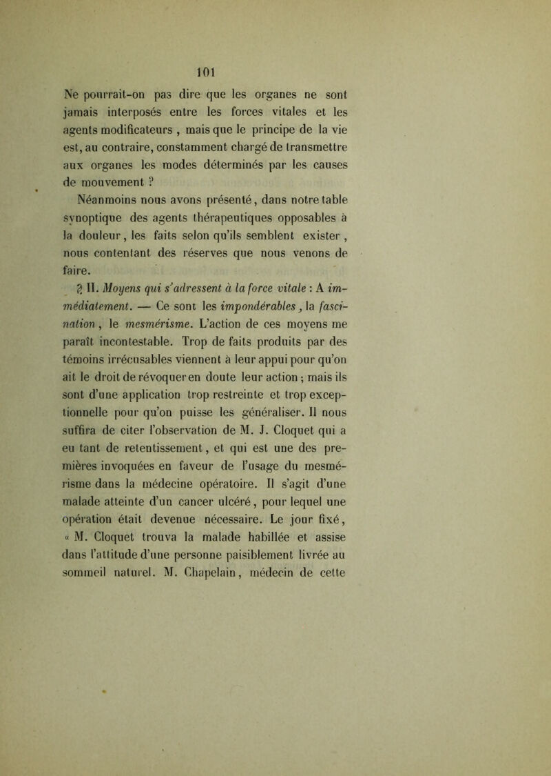 Ne pourrait-on pas dire que les organes ne sont jamais interposes entre les forces vitales et les agents modificateurs , mais que le principe de la vie est, au contraire, constamment charge de Iransmettre aux organes les modes determines par les causes de mouvement ? Neanmoins nous avons presente, dans notretable synoptique des agents therapeutiques opposables a la douleur,les faits selon qu’ils semblent exister, nous contentant des reserves que nous venons de faire. 2 II. Moyens qui s’adressent a la force vitale : A im- mediatement. — Ce sont les imponderables, la fasci- nation , le mesmerisme. L’action de ces moyens me parait incontestable. Trop de faits produits par des temoins irrecusables viennent a leur appui pour qu’on ait le droit de revoqueren doute leur action ; mais ils sont d’une application trop restreinte et trop excep- tionnelle pour qu’on puisse les generalises II nous suffira de citer {’observation de M. J. Cloquet qui a eu tant de retentissement, et qui est une des pre- mieres invoquees en faveur de l’usage du mesme- risme dans la medecine operaloire. II s’agit d’une malade atteinte d’un cancer ulcere, pour lequel une operation 6tait devenue necessaire. Le jour fixe, « M. Cloquet trouva la malade habillee et assise dans (’attitude d’une personne paisiblement livree au sommeil naturel. M. Chapelain, medecin de cette