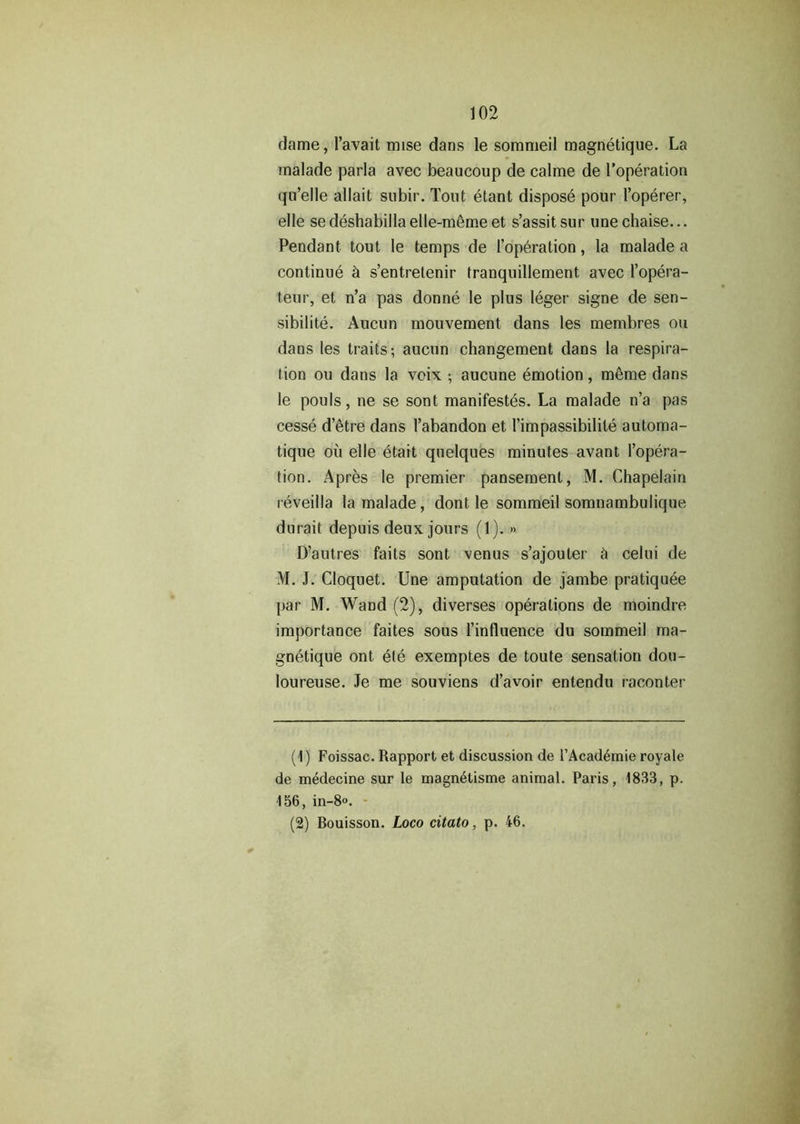 dame, l’avait mise dans le sommeil magnetique. La malade parla avec beaucoup de calme de I’operation qu’elle allait subir. Tout etant dispose pour I’operer, elle se deshabilla elle-m6me et s’assit sur une chaise... Pendant tout le temps de [’operation, la malade a continue h s’entretenir tranquillement avec l’opera- teur, et n’a pas donne le plus leger signe de sen- sibilite. Aucun mouvement dans les membres ou dans les traits; aucun changement dans la respira- tion ou dans la vcix ; aucune emotion, meme dans le pouls, ne se sont manifestes. La malade n’a pas cesse d’etre dans 1’abandon et l’impassibilile automa- tique ou elle etait quelques minutes avant l’opera- tion. Apres le premier pansement, M. Chapelain reveilla la malade, dont le sommeil somnambulique durait depuis deux jours (1). »> D’autres faits sont venus s’ajouter & celui de M. J. Cloquet. Une amputation de jambe pratiquee par M. Wand (2), diverses operations de moindre importance faites sous l’influence du sommeil ma- gnetique ont ete exemptes de toute sensation dou- loureuse. Je me souviens d’avoir entendu raconter (1) Foissac. Rapport et discussion de l’Acad^mie royale de medecine sur le magn^tisme animal. Paris, 1833, p. 156, in-8o. (2) Bouisson. Loco citato, p. 46.