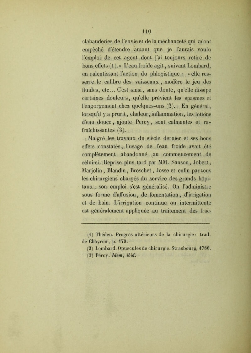 clabauderies de 1’envieet de la mechancete qui m’ont empeche d’etendre aulant que je l’aurais voulu l’emploi de cet agent dont j’ai toujours retire de bons effets (1).» L’eau froide agit, suivant Lombard, en ralentissant faction du phlogistique : «> elle res- serre le calibre des vaisseaux , modere le jeu des fluides, etc... C’est ainsi, sans doute, qu’elle dissipe certaines douleurs, qu’elle previent les spasmes et l’engorgement chez quelques-uns (2).» En general, lorsqu’il y a prurit, chaleur, inflammation, les lotions d'eau douce, ajoute Percy, sont calmantes et ra- fraichissantes (3). Malgre les travaux du siecle der nier et ses bons effets constates, 1'usage de l’eau froide avait ete completement abarrdonne au commencement de celui-ci. Reprise plus tard par MM. Sanson, Jobert, Marjolin , Blandin, Breschet, Josse et enfin par tous les chirurgiens charges du service des grands hopi- taux, son emploi s’est generalise. On I’administre sous forme d’affusion, de fomentation, d’irrigation et de bain. L’irrigation continue ou intermittent^ est generalement appliquee au traitement des frac- (1) Theden. Progres ulterieurs de ,1a chirurgie; trad, de Chayron, p. 179. (2) Lombard. Opuscules de chirurgie. Strasbourg, 1786. (3) Percy. Idem, ibid.