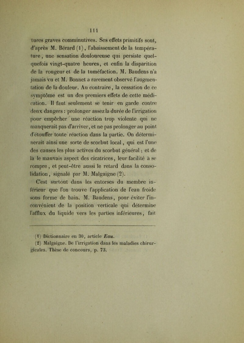 lures graves comminutives. Ses effets primitifs sont, d'apres M. Berard (1), l’abaissement de la tempera- ture, une sensation douloureuse qui persiste quel- quefois vingt-quatre heures, et enfin la disparition de la rougeur et de la tumefaction. M. Baudens n’a jamais vu et M. Bonnet a rarement observe (’augmen- tation de la douleur. Au contraire, la cessation de ce symptdme est un des premiers effets de cette medi- cation. II faut seulement se tenir en garde contre deux dangers: prolonger assez la duree de l’irrigation pour empeeher une reaction trop violente qui ne manquerait pas d’arriver, et ne pas prolonger au point d’etouffer toute reaction dans la partie. On determi- nerait ainsi une sorte de scorbut local, qui est l’une des causes les plus actives du scorbut general; et de 1& le mauvais aspect des cicatrices, leur facilite a se rompre, et peut-etre aussi le retard dans la conso- lidation, signale par M. Malgaigne (2). C’est surtout dans les entorses du membre in- ferieur que I’on trouve (’application de l’eau froide sous forme de bairn. M. Baudens, pour eviter l’in- convenient de la position verticale qui determine l’afflux du liquide vers les parties inferieures, fait (1) Dictionnaire en 30, article Eau. (2) Malgaigne. De l’irrigation dans les maladies chirur- gicales. These de concours, p. 73.
