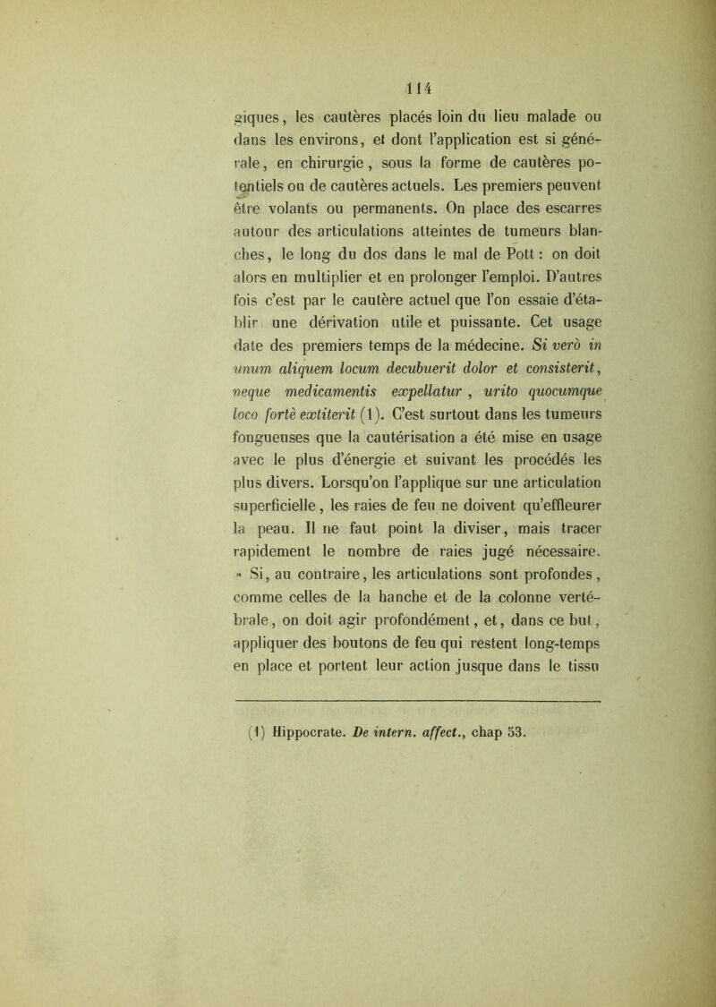 giques, les cauteres places loin du lieu malade ou dans les environs, et dont l’application est si gene- rate , en chirurgie, sous la forme de cauteres po- tentiels ou de cauteres actuels. Les premiers peuvent etre volants ou permanents. On place des escarres autour des articulations alteintes de tumeurs blan- ches , le long du dos dans le mal de Pott: on doit alors en multiplier et en prolonger l’emploi. D’autres fois c’est par le cautere actuel que Ton essaie d’eta- blir une derivation utile et puissante. Cet usage date des premiers temps de la medecine. Si verb in unum aliquem locum decubuerit dolor et consistent, neque medicamentis expellatur , urito quocumque loco forte extiterit (t). C’est surtout dans les tumeurs fongueuses que la cauterisation a ete mise en usage avec le plus denergie et suivant les procedes les plus divers. Lorsqu’on l’applique sur une articulation superficielle, les rates de feu ne doivent qu’effleurer la peau. II ne faut point la diviser, mais tracer rapidement le nombre de rates juge necessaire. « Si, au contraire, les articulations sont profondes, comme celles de la hanche et de la colonne verte- brate, on doit agir profondement, et, dans cebut, appliquer des boutons de feu qui restent long-temps en place et portent leur action jusque dans le tissu