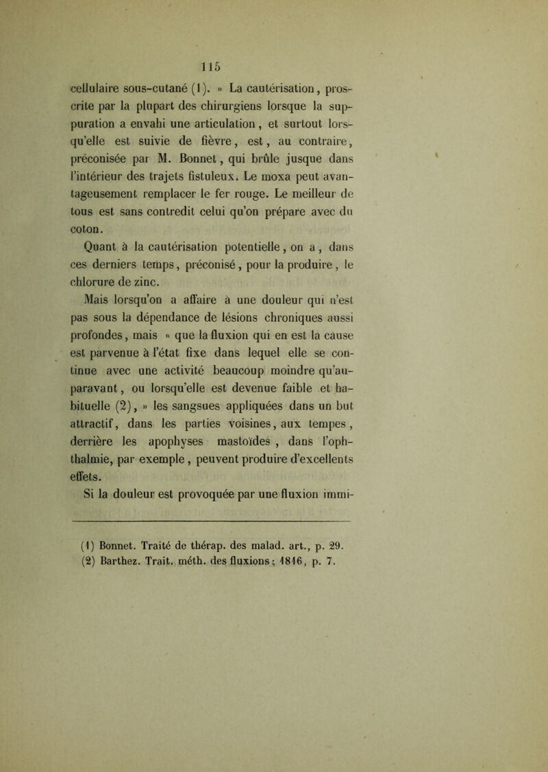 cellulaire sous-cutane (1). » La cauterisation, pros- crite par la plupart des chirurgiens lorsque la sup- puration a envahi une articulation, et surtout lors- qu’elle est suivie de fievre, est, au contraire, preconisee par M. Bonnet, qui brule jusque dans Pinterieur des trajets fistuleux. Le moxa peut avan- tageusement remplacer le fer rouge. Le meilleur de tous est sans contredit celui qu’on prepare avec du coton. Quant 5 la cauterisation potentielle, on a, dans ces derniers temps, preconise , pour la produire , le chlorure de zinc. Mais lorsqu’on a affaire 5 une douleur qui n’est pas sous la dependance de lesions chroniques aussi profondes, mais « que la fluxion qui en est la cause est parvenue & Petat fixe dans lequel elle se con- tinue avec une activite beaucoup moindre qu’au- paravant, ou lorsqu’elle est devenue faible et ha- bituelle (2), » les sangsues appliquees dans un but attractif, dans les parties voisines, aux tempes, derriere les apophyses mastoides , dans Poph- thalmie, par exemple, peuvent produire d’excellents effets. Si la douleur est provoquee par une fluxion immi- (1) Bonnet. Traite de th6rap. des malad. art., p. 29. (2) Barthez. Trait. m6th. des fluxions; 1816, p. 7.