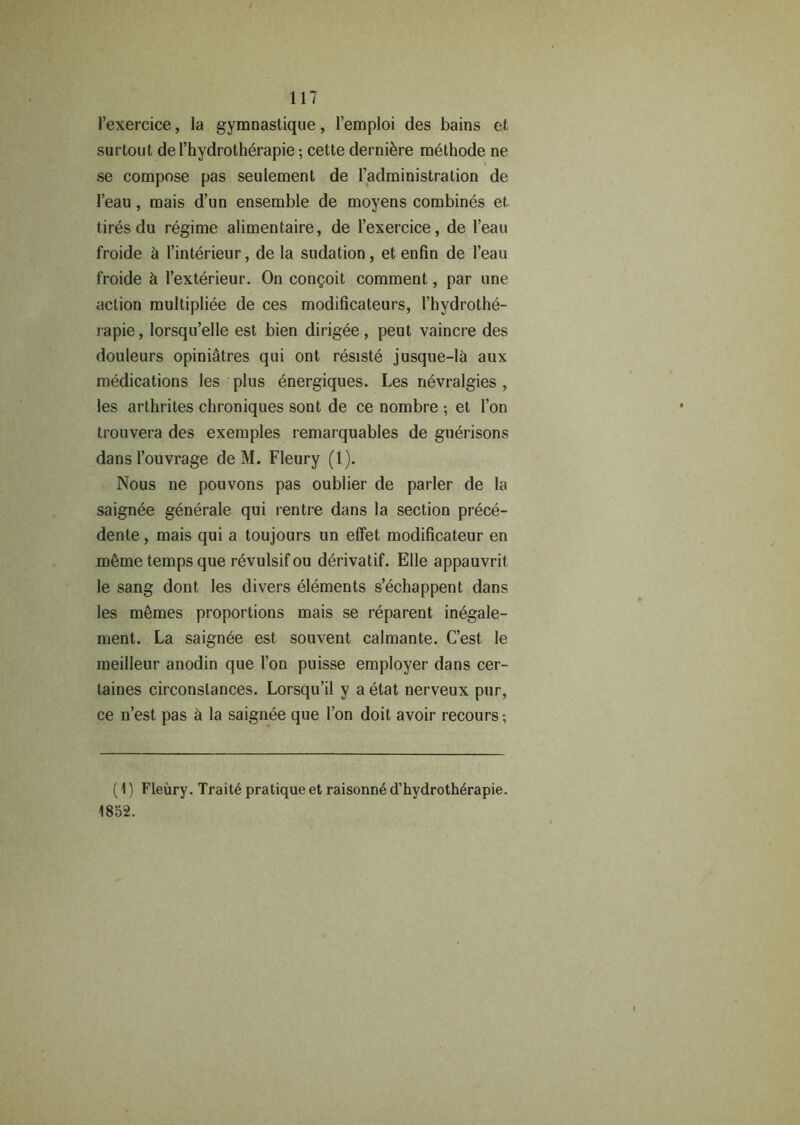 l’exercice, la gymnastique, 1’emploi des bains et surtout del’hydrotherapie; cette derniere methode ne se compose pas seulement de {’administration de l’eau, mais d’un ensemble de moyens combines et tires du regime alimentaire, de l’exercice, de l’eau froide d l’interieur, de la sudation, et enfin de l’eau froide & l’exterieur. On congoit comment, par une action multipliee de ces modificatears, l’hydrothe- i apie, lorsqu’elle est bien dirigee, peut vaincre des douleurs opini&tres qui ont resiste jusque-l& aux medications les plus energiques. Les nevralgies , les arthrites chroniques sont de ce nombre •, et l’on trouvera des exemples remarquables de guerisons dans l’ouvrage de M. Fleury (1). Nous ne pouvons pas oublier de parler de la saignee generate qui rentre dans la section prece- dent , mais qui a toujours un effet modificateur en meme temps que revulsifou derivatif. Elle appauvrit le sang dont les divers elements s’echappent dans les memes proportions mais se reparent inegale- ment. La saignde est souvent calmante. C’est le meilleur anodin que Ton puisse employer dans cer- taines circonslances. Lorsqu’il y a etat nerveux pur, ce n’est pas & la saignee que Ton doit avoir recours; (1) Fleury. Trait pratique et raisomt d’hydroth^rapie. 1852.