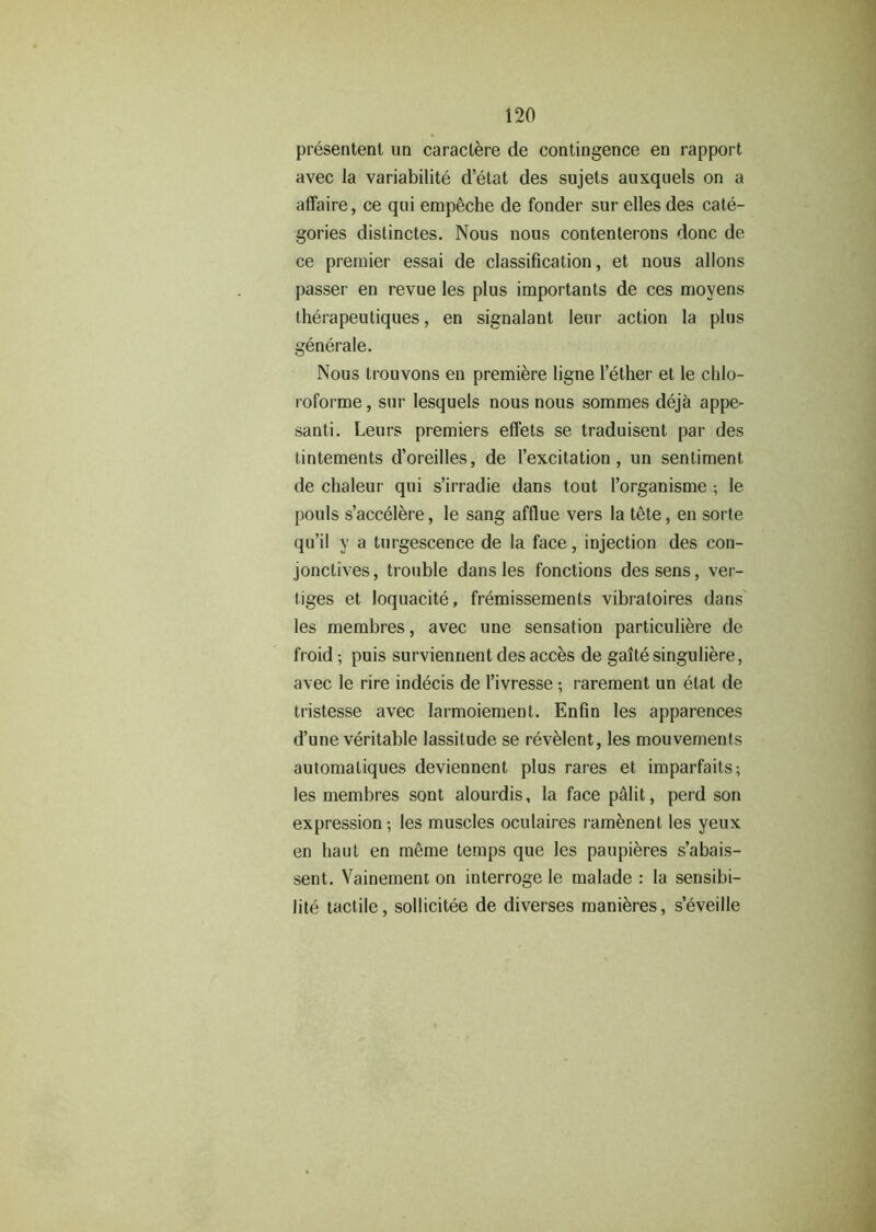 presentenl un caraclere de contingence en rapport avec la variability d’etat des sujets auxquels on a affaire, ce qui empeche de fonder sur elles des cate- gories dislinctes. Nous nous contenterons done de ce premier essai de classification, et nous allons passer en revue les plus importants de ces moyens therapeutiques, en signalant Ieur action la plus generale. Nous trouvons en premiere ligne l’ether et le chlo- roforme, sur lesquels nous nous sommes deja appe- santi. Leurs premiers effets se traduisent par des tintements d’oreilles, de Texcitation, un sentiment de chaleur qui s’irradie dans tout Torganisme ; le pouls s’accelere, le sang afflue vers la tete, en sorte qu’il y a turgescence de la face, injection des con- jonctives, trouble dans les fonctions des sens, ver- figes et loquacite, fremissements vibratoires dans les membres, avec une sensation particuliere de froid; puis surviennent des acces de gaite singuliere, avec le rire indecis de Tivresse ; rarement un elat de tristesse avec larmoiement. Enfin les apparences d’une veritable lassitude se revelent, les mouvements automaliques deviennent plus rares et imparfaits; les membres sont alourdis, la face palit, perd son expression-, les muscles oculaires ramenent les yeux en haul en meme temps que les paupieres s’abais- sent. Vainement on interroge le malade : la sensibi- lity tactile, sollicitee de diverses manieres, s’eveille