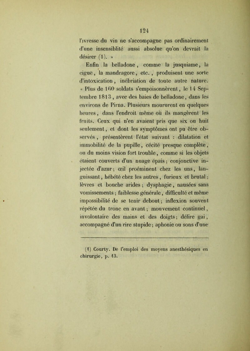 l’jvresse du vin ne s’accompagne pas ordinairement d’une insensiblite aussi absolue qu’on devrait la desirer (1). » Enfin la belladone, comme la jusquiame, la cigue, la mandragore, etc. , produisent une sorte d’intoxication, inebriation de toute autre nature. « Plus de 1 GO soldats s’empoisonnerenl, le 14 Sep- tembre 1813, avec des baies de belladone, dans les environs de Pirna. Plusieurs moururent en quelques heures, dans 1’endroit m&me ou ils mangerent les fruits. Ceux qui n’en avaienl pris que six ou huit seulement, et dont les symptomes ont pu 6tre ob- serves , presentment l’etat suivant : dilatation et immobility de la pupille, cecite presque complete, ou du moins vision fort trouble, comme si les objets etaient couverts d’un nuage epais; conjunctive in- jectee d’azur; ceil preeminent chez les uns, lan- guissant, hbbete chez les autres, furieux et brutal; levres et bouche arides; dysphagie, nausees sans vomissements; faiblesse generale, difficulty et meme impossibility de se tenir debout-, inflexion souvent lepetee du tronc en avanlmouvement continuel, involontaire des mains et des doigts-, delire gai, accompagne d’un rire stupide; aphonie ou sons d’une (1) Courty. De 1’emploi des moyens anesth6siques en chirurgie, p. 13.