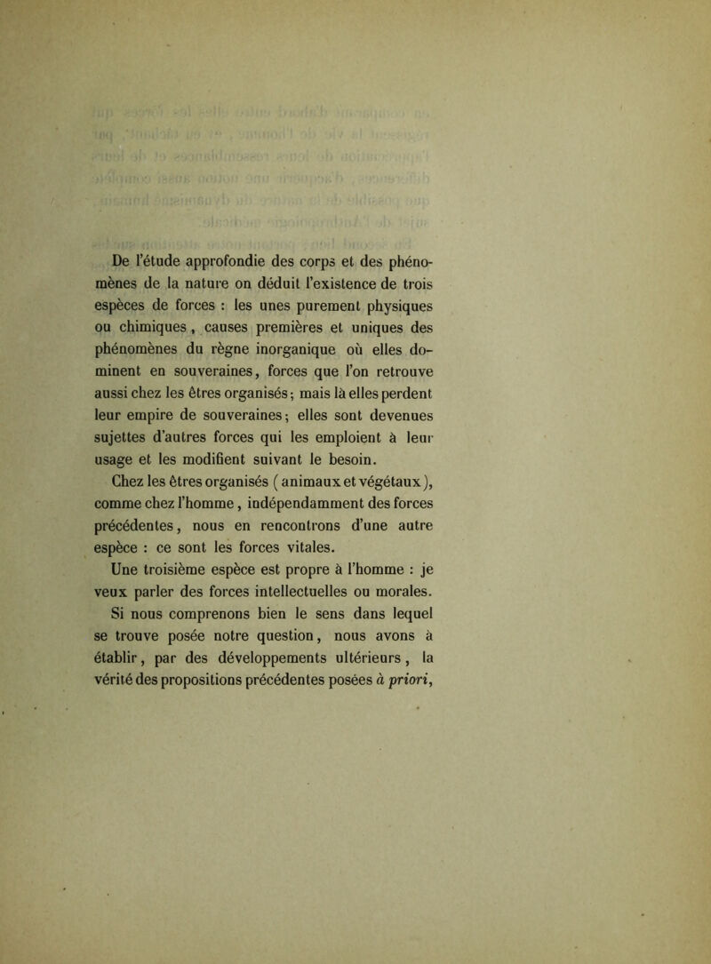 De 1’etude approfondie des corps et des pheno- menes de la nature on deduit l’existence de trois especes de forces : les unes puremenl physiques ou chimiques, causes premieres et uniques des phenomenes du regne inorganique ou elles do- minent en souveraines, forces que Ton retrouve aussi chez les etres organises-, mais lh elles perdent leur empire de souveraines; elles sont devenues sujettes d’autres forces qui les emploient h leur usage et les modihent suivant le besoin. Chez les 6tres organises (animauxetvegetaux), comme chez l’homme, independamment des forces precedentes, nous en rencontrons d’une autre espece : ce sont les forces vitales. Une troisieme espbce est propre k 1’homme : je veux parler des forces intellectuelles ou morales. Si nous comprenons bien le sens dans lequel se trouve posee notre question, nous avons a etablir, par des developpements ulterieurs, la veritedes propositions precedentes posees a priori,