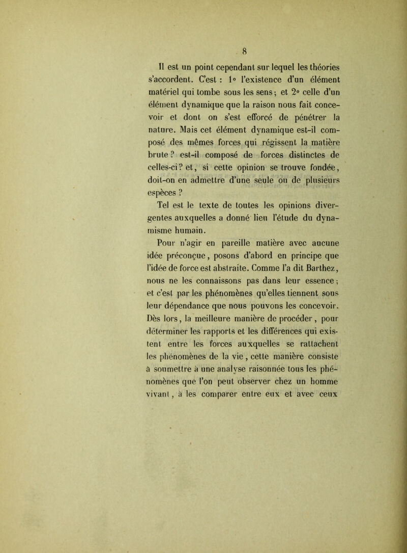 II est un point cependant sur lequel les theories s’accordent. C’esl : 1° l’existence d’un element materiel qui tombe sous les sens; et 2° celle d’un element dynamique que la raison nous fait conce- voir et dont on s’est efforce de penetrer la nature. Mais cet element dynamique est-il com- pose des m6mes forces qui regissent la matiere brute ? est-il compose de forces distinctes de celles-ci? et, si cette opinion se trouve fondee, doit-on en admettre d’une seule ou de plusieurs especes ? Tel est le texte de toutes les opinions diver- gentes auxquelles a donne lieu 1’etude du dyna- misme humain. Pour n’agir en pareille matiere avec aucune idee precon^ue, posons d’abord en principe que I’idee de force est abstraite. Comme l’a dit Barthez, nous ne les connaissons pas dans leur essence; et c’est par les phenomenes qu’elles tiennent sous leur dependance que nous pouvons les concevoir. Des lors, la meilleure maniere de proceder, pour determiner les rapports et les differences qui exis- tent entre les forces auxquelles se rallachent les phenomenes de la vie, cette maniere consiste a soumettre a une analyse raisonnee tous les phe- nomenes que Ton peut observer chez un homme vivant, a les comparer entre eux et avec ceux