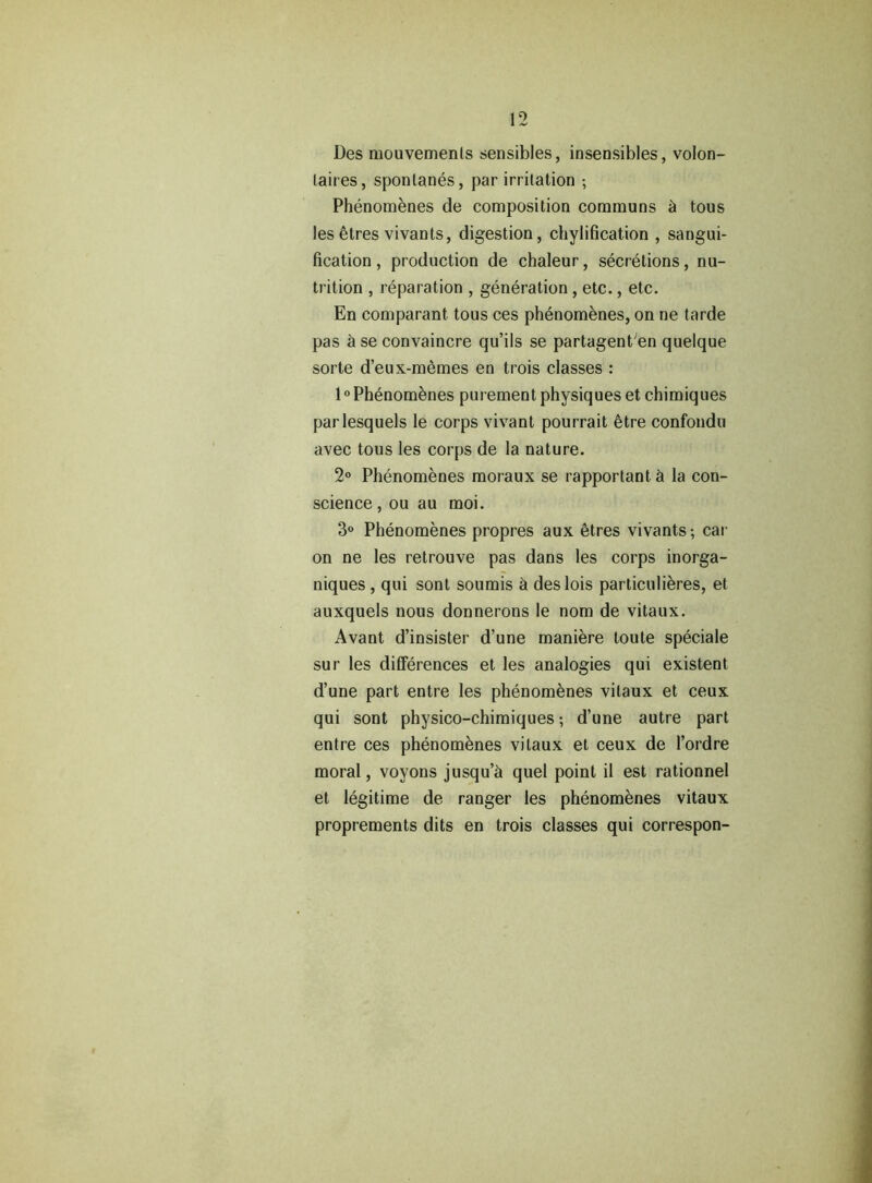 Des mouvemenls sensibles, insensibles, volon- Laires, spontanes, par irritation ; Phenomenes de composition communs h tous les etres vivants, digestion, chylification , sangui- fication , production de chaleur, secretions, nu- trition , reparation , generation , etc., etc. En comparant tous ces phenomenes, on ne tarde pas h se convaincre qu’ils se partagenPen quelque sorte d’eux-memes en trois classes : 10Phenomenes purement physiques et chimiques parlesquels le corps vivant pourrait 6tre confondu avec tous les corps de la nature. 2° Phenomenes moraux se rapportant h la con- science , ou au moi. 3° Phenomenes propres aux 6tres vivants; car on ne les retrouve pas dans les corps inorga- niques , qui sont soumis h deslois particulieres, et auxquels nous donnerons le nom de vitaux. Avant d’insister d’une maniere toute speciale sur les differences et les analogies qui existent d’une part entre les phenomenes vitaux et ceux qui sont physico-chimiques; d’une autre part entre ces phenomenes vitaux et ceux de l’ordre moral, voyons jusqu’h quel point il est rationnel et legitime de ranger les phenomenes vitaux proprements dits en trois classes qui correspon-