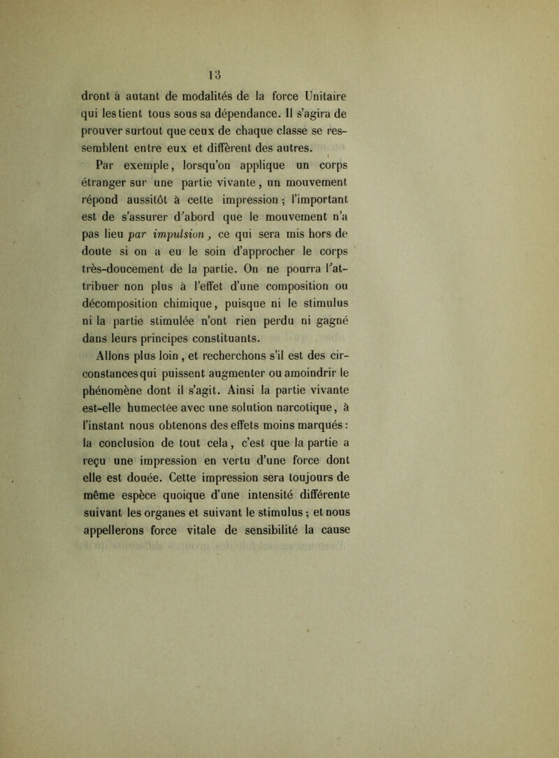 dront a autant de modalites de la force Unitaire qui lestient tous sous sa dependance. II s’agira de prouver surtout que ceux de chaque classe se res- semblent entre eux et different des autres. < Par exemple, lorsqu’on applique un corps etranger sur une partie vivante , un mouvement repond aussitot & celte impression; I’important est de s’assurer d’abord que le mouvement n’a pas lieu par impulsion ce qui sera mis hors de doute si on a eu le soin d’approcher le corps tres-doucement de la partie. On ne pourra Kat- tribuer non plus & l’effet d’une composition ou decomposition chimique, puisque ni le stimulus ni la partie stimulee n’ont rien perdu ni gagne dans leurs principes constituants. Allons plus loin , et recherchons s’il est des cir- constancesqui puissent augmenter ouamoindrir le phenomene dont il s’agit. Ainsi la partie vivante est-elle humectee avec une solution narcotique, ci 1’instant nous obtenons des effets moins marques: la conclusion de tout cela, c’est que la partie a reQu une impression en vertu d’une force dont elle est douee. Cette impression sera loujours de m6me espece quoique d’une intensite dilferente suivant les organes et suivant le stimulus •, et nous appellerons force vitale de sensibilite la cause