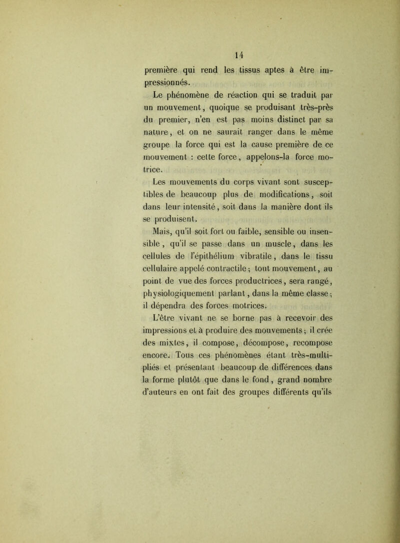 premiere qui rend les tissus aptes a etre im- pressionnes. Le phenomene de reaction qui se traduil par un mouvement, quoique se produisant tres-pres du premier, n’en est pas moins distinct par sa nature, et on ne saurait ranger dans le meme groupe la force qui est la cause premiere de ce mouvement : cette force, appelons-la force mo- trice. Les mouvements du corps vivant sont suscep- tibles de beaucoup plus de modifications, soit dans leur intensity, soit dans la maniere dont ils se produisent. Mais, qu’il soit fort ou faible, sensible ou insen- sible , qu’ii se passe dans un muscle, dans les cellules de lepithelium vibratile, dans le tissu cellulaire appele contractile; tout mouvement, au point de vuedes forces productrices, sera range, physiologiquement parlant, dans la meme classe -, il dependra des forces motrices. L’etre vivant ne se borne pas & recevoir des impressions et a produire des mouvements; il cree des mixtes, il compose, decompose, recompose encore. Tons ces phenomenes etant tres-multi- plies et presentant beaucoup de differences dans la forme plutdt que dans le fond, grand nombre d’auteurs en ont fait des groupes differents qu’ils