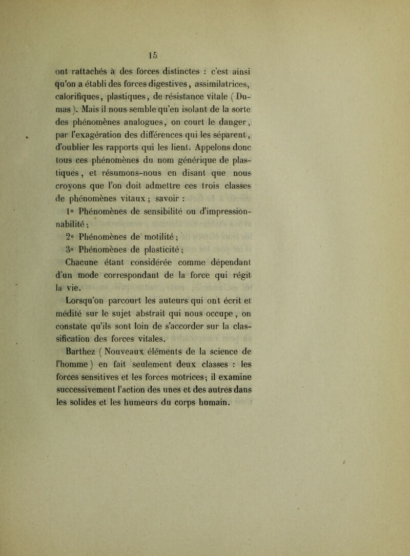 ont rattaches h des forces distinctes : c’est ainsi qu’on aetablides forces digestives, assimilatrices, calorifiques, plastiques, de resistance vitale ( Du- mas). Mais il nous semblequ’en isolant de la sorte des phenomenes analogues, on court le danger, par Texageration des differences qui les separent, d’oublier les rapports qui les lient, Appelons done tous ces phenomenes du nom generique de plas- tiques , et resumons-nous en disant que nous croyons que 1’on doit admettre ces trois classes de phenomenes vitaux; savoir : 1° Phenomenes de sensibilite ou d’impression- nabilite; 2° Phenomenes de motilite; 3° Phenomenes de plasticite; Chacune etant, consideree comme dependant d’un mode correspondant de la force qui regit la vie. Lorsqu’on parcourt les auteurs qui ont ecrit et medite sur le sujet abstrait qui nous occupe, on constate qu’ils sont loin de s’accorder sur la clas- sification des forces vitales. Barthez (Nouveaux elements de la science de 1’homme) en fait seulement deux classes : les forces sensitives et les forces motrices-, il examine successivement Taction des unes et des aulres dans les solides et les humeurs du corps humain.