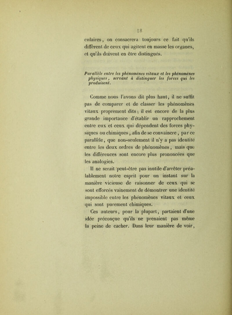 culaires, on consacrera toujours ce fait qu’ils different de ceux qui agitent en masse les organes, et qu’ils doivent en etre distingues. Parallele entre les phenomenes vitaux et les phenomenes physiques, servant a distinguer les forces qui les produisent. Comme nous 1’avons dit plus haut, il ne suffit pas de comparer et de classer les phenomenes vitaux proprement dits; il est encore de la plus grande importance d’etablir un rapprochement entre eux et ceux qui dependent des forces phy- siques ou chimiques, afin de se convaincre, par ce parallele, que non-seulement il n’y a pas ideutile entre les deux ordres de phenomenes, mais que les differences sont encore plus prononcees que les analogies. Il ne serait peut-etre pas inutile d’arr&ter prea- lablement notre esprit pour un instant sur la maniere vicieuse de raisonner de ceux qui se sont efforces vainement de demontrer une identite impossible entre les phenombnes vitaux et ceux qui sont purement chimiques. Ces auteurs, pour la plupart, partaient d’une idee precongue qu’ils ne prenaient pas m^me la peine de cacher. Dans leur maniere de voir,