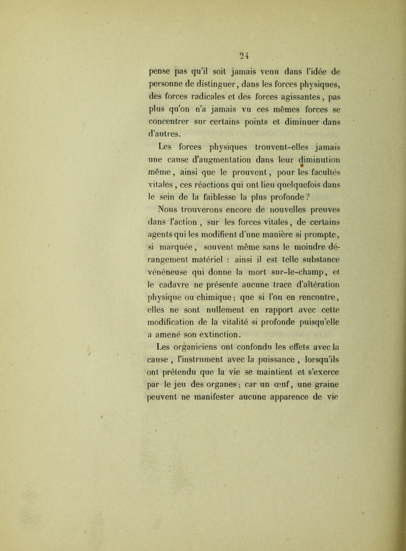 pense pas qu’il soit jamais venu dans l’idee de personne de distioguer, dans les forces physiques, des forces radicales et des forces agissantes , pas plus qu’on n’a jamais vu ces memes forces se concentrer sur certains points et diminuer dans d’a litres. Les forces physiques trouvent-elles jamais une cause d’augmentation dans leur diminution m6me, ainsi que le prouvent, pour les facultes vitales, ces reactions qui onl lieu quelquefois dans le sein de la faiblesse la plus profonde ? Nous trouverons encore de nouvelles preuves dans Taction, sur les forces vitales, de certains agents qui les modifient d’une maniere si prompts, si marquee, souvent, meme sans le moindre de- rangement materiel : ainsi il est telle substance veneneuse qui donne la mort sur-le-champ, et le cadavre ne presente aucune trace d’alteration physique ouchimique; que si Ton en rencontre, elles ne sont nullement en rapport avec cette modification de la vitalite si profonde puisqu’elle a amene son extinction. Les organiciens ont confondu les effets avec la cause , Tinstrument avec la puissance , lorsqu’ils ont prelendu que la vie se mainlient et s’exerce par le jeu desorganes-, car un oeuf, une graine peuvent ne manifester aucune apparence de vie