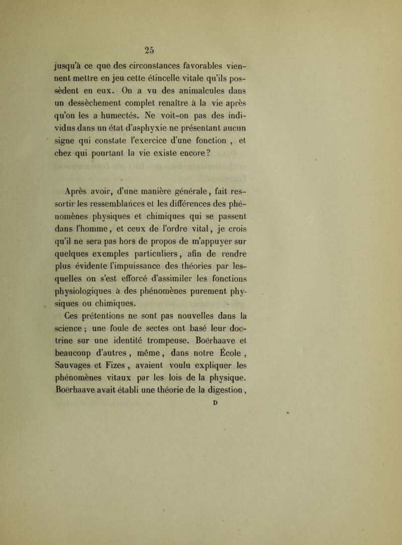 jusqu’5 ce que des circonstances favorables vien- nent mettre en jeu cette etincelle vitale qu’ils pos- sedent en eux. On a vu des animalcules dans un dessechement complet renaitre k la vie apres qu’on les a humectes. Ne voit-on pas des indi- vidns dans un etat d’asphyxie ne presentant aucun signe qui constate l’exercice d’une fonction , et chez qui pourtant la vie existe encore? Apres avoir, d’une maniere generate, fait res- sortir les ressemblarices et les differences des phe- nomenes physiques et chimiques qui se passent dans I’homme, et ceux de l’ordre vital, je crois qu’il ne sera pas hors de propos de m’appuyer sur quelques exemples particulars, afin de rendre plus evidente l’impuissance des theories par les- quelles on s’est efforc6 d’assimiler les fonctions physiologiques 5 des phenomenes purement phy- siques ou chimiques. Ces pretentions ne sont pas nouvelles dans la science •, une foule de sectes ont base leur doc- trine sur une identite trompeuse. Boerhaave et beaucoup d’autres , meme, dans notre Ecole , Sauvages et Fizes , avaient voulu expliquer les phenomenes vitaux par les lois de la physique. Boerhaave avait etabli une theorie de la digestion , D