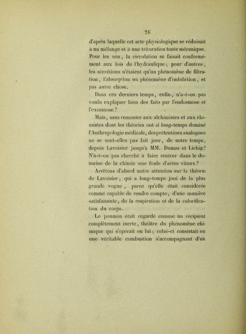 d’apres laquelle cet acte phvsiologique se reduisait h un melange et h une trituration toutemecanique. Pour les uns, la circulation se faisait. conforme- ment aux lois de l’hydraulique; pour d’autres, les secretions n’etaient qu’un phenomene de filtra- tion , l’absorplion un phenomene d’imbibition , et pas autre chose. Dans ces derniers temps, enfin, n’a-t-on pas voulu expliquer bien des faits par l’endosmose et l’exosmose ? Mais, sans remonter aux alchimistes et aux chi- mistes dont les theories ont si long-temps domine l’Anthropologie medicale, des pretentions analogues ne se sont-elles pas fait jour, de notre temps, depuis Lavoisier jusqu’a MM. Dumas et Liebig? N’a-t-on pas cherche h faire rentrer dans le do- maine de la chimie une foule d’actes vitaux? Arretons d’abord notre attention sur la th6orie de Lavoisier, qui a long-temps joui de la plus grande vogue , parce qu’elle etait consideree comme capable de rendre compte, d’une maniere salisfaisanle, de la respiration et de la calorifica- tion du corps. Le poumon etait regarde comme un recipient completement inerte, theatre du phenomene chi- mique qui s’operait en lui; celui-ci consistait en une veritable combustion s’accompagnant d’un