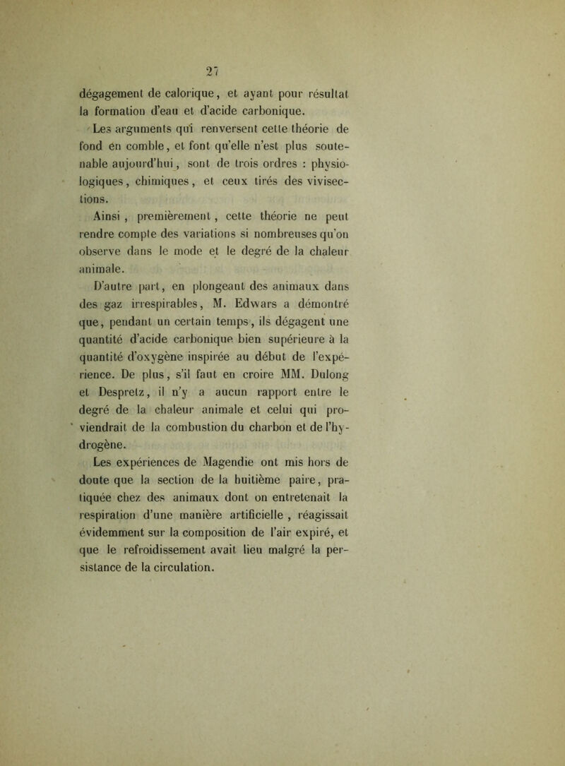 degagement de calorique, et ayant pour resultat la formation d’eau et d’acide carbonique. Les arguments qu'i renverserit cette theorie de fond en comble, et font qu’elle n’est plus soute- nable aujourd’hui, sont de trois ordres : physio- logiques, chimiques, et ceux tires des vivisec- tions. Ainsi , premierement, cette theorie ne pent rendre compte des variations si nombreuses qu’on observe dans le mode et le degre de la chaleur animale. D’autre part, en plongeant des animaux dans des gaz irrespirables, M. Edwars a demontre que, pendant un certain temps, ils degagent une quantite d’acide carbonique bien superieure h la quantite d’oxygene inspiree au debut de I’expe- rience. De plus, s’il faut en croire MM. Dulong et Despretz, il n’y a aucun rapport enlre le degre de la chaleur animale et celui qui pro- viendrait de la combustion du charbon el de l’hy- drogene. Les experiences de Magendie ont mis hors de doute que la section de la huitieme paire, pra- tiquee chez des animaux dont on entretenait la respiration d’une maniere artificielle , reagissait evidemment sur la composition de l’air expire, et que le refroidissement avait lieu malgre la per- sislance de la circulation.