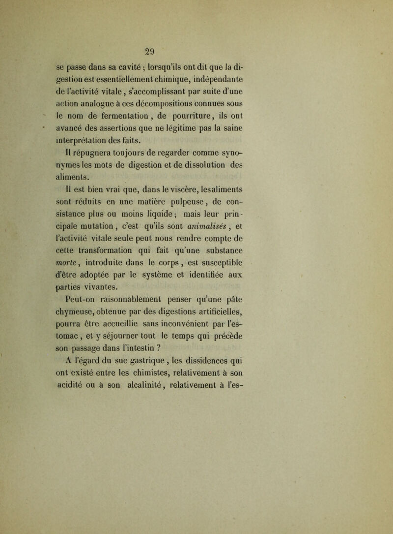 se passe dans sa cavite; lorsqu’ils ontdit que Ja di- gestion est essentiellementchimique, independante de 1’activite vitale, s’accomplissant par suite d’une action analogue & ces decompositions connues sous le nom de fermentation, de pourriture, ils ont avance des assertions que ne legitime pas la saine interpretation des faits. II repugnera toujours de regarder comme syno- nymes les mots de digestion et de dissolution des aliments. II est bien vrai que, dans leviscere, lesaliments sont reduits en une matiere pulpeuse, de con- sistance plus ou moins liquide; mais leur prin- cipale mutation, c’est qu’ils sont animalises, et l’activite vitale seule peut nous rendre compte de cetle transformation qui fait qu’une substance morte, introduite dans le corps, est susceptible d’etre adoptee par le systeme et identifiee aux parties vivantes. Peut-on raisonnablement penser qu’une pate chymeuse, obtenue par des digestions artificielles, pourra etre accueillie sans inconvenient par l’es- tomac , et y sejourner tout le temps qui precede son passage dans l’intestin ? A 1’egard du sue gastrique , les dissidences qui ont existe entre les chimistes, relativement & son acidite ou & son alcalinite, relativement & l’es-