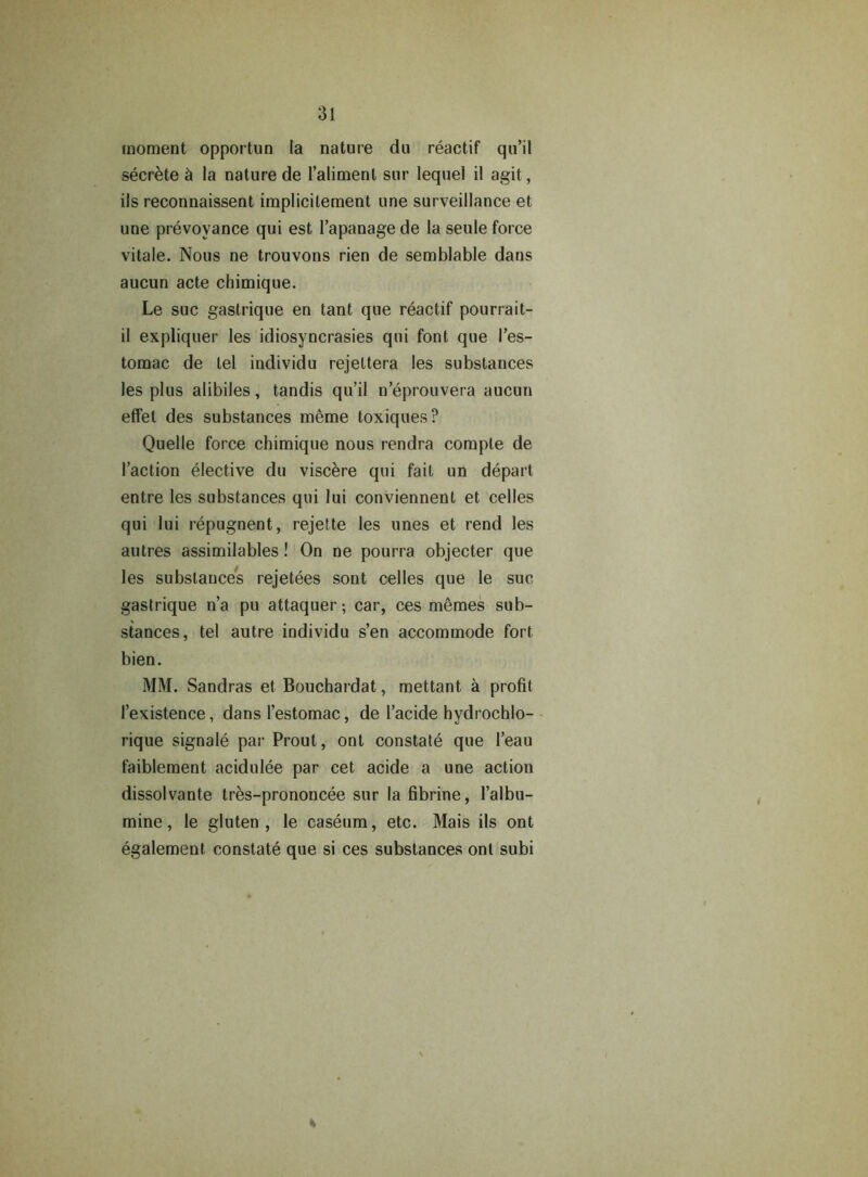 moment opportun la nature du reactif qu’il secrete & la nature de l’alimenl sur lequel il agit, ils reconnaissent implicitement une surveillance et une prevoyance qui est I’apanage de la seule force vitale. Nous ne trouvons rien de semblable dans aucun acte chimique. Le sue gastrique en tant que reactif pourrait- il expliquer les idiosyncrasies qui font que I’es- tomac de tel individu rejettera les substances les plus alibiles, tandis qu’il n’eprouvera aucun efifet des substances meme toxiques? Quelle force chimique nous rendra comple de Taction elective du viscere qui fail un depart entre les substances qui lui conviennent et celles qui lui repugnent, rejette les unes et rend les autres assimilables! On ne pourra objecter que les substances rejetees sont celles que le sue gastrique n’a pu attaquer; car, ces memes sub- stances, tel autre individu s’en accommode fort bien. MM. Sandras et Bouchardat, mettant a profit I’existence, dans l’estomac, de l’acide hydrochlo- rique signale par Prout, ont constate que 1’eau faiblement acidulee par cet acide a une action dissolvante tres-prononcee sur la fibrine, l’albu- mine, le gluten, le caseum, etc. Mais ils ont egalement constate que si ces substances ont subi