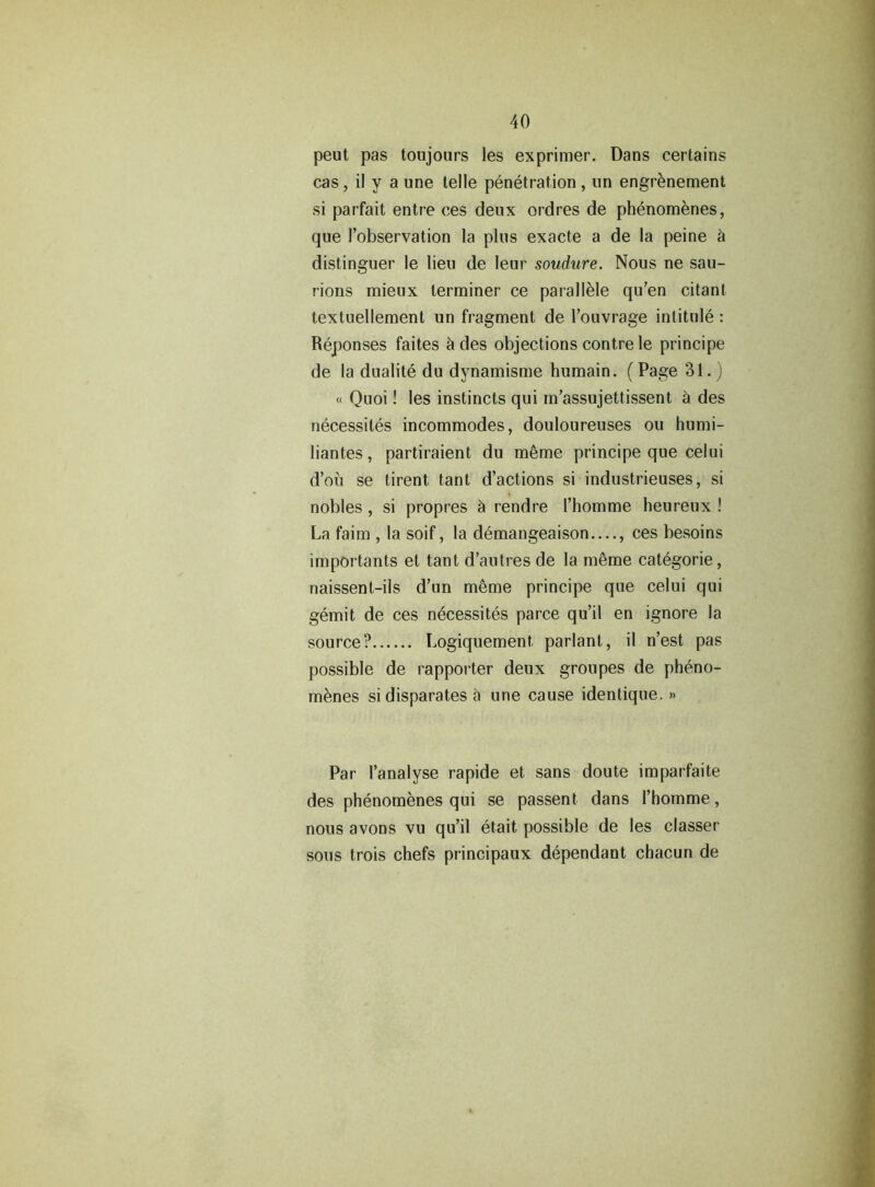 peut pas toujours les exprimer. Dans certains cas, il y a une telle penetration , un engrenement si parfait entre ces deux ordres de phenomenes, que I’observation la plus exacte a de la peine a distinguer le lieu de leur soudure. Nous ne sau- rions mieux terminer ce parallele qu’en citanl textuellement un fragment de 1’ouvrage intitule : Reponses faites k des objections contre le principe de la dualite du dynamisme humain. (Page 31.) « Quoi! les instincts qui m’assujettissent a des necessites incommodes, douloureuses ou humi- liantes, partiraient du m6me principe que celui d’ou se tirent tant d’actions si industrieuses, si nobles, si propres & rendre I’homme heureux ! La faim , la soif, la demangeaison —, ces besoins importants el tant d’autres de la meme categorie, naissent-ils d’un meme principe que celui qui gemit de ces necessites parce qu’il en ignore la source? Logiquement parlanl, il n’est pas possible de rapporter deux groupes de pheno- menes si disparates a une cause identique. » Par I’analyse rapide et sans doute imparfaite des phenomenes qui se passent dans l’homme, nous avons vu qu’il etait possible de les classer sous trois chefs principaux dependant chacun de