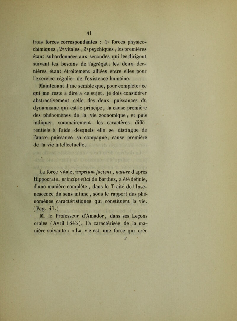 trois forces correspondantes : 1° forces phvsico- chimiques ; 2°vitales; 3°psychiques; les premieres etant subordonnees aux secondes qui les dirigent suivant les besoins de I’agregat; les denx der- nieres elant etroitement alliees entre elles pour I’exercice regulier de l’exislence humaine. Maintenant il me semble que, pour completer ce qui me reste h dire a ce sujet, je dois considerer abstractivement celle des deux puissances du dynamisme qui est le principe, la cause premiere des phenomenes de la vie zoonomique; et puis indiquer sommairement les caracteres diffe- rentiels a I’aide desquels elle se distingue de 1’autre puissance sa corapagne, cause premiere de la vie intellectuelle. La force vitale, impetum faciens, nature d’apres Hippocrate, principe vital de Barthez, a etedefinie, d’une maniere complete , dans le Traite de I’lnse- nescence du sens intime , sous le rapport des phe- nomenes caracteristiques qui constituent la vie. (Pag. 47.) M. le Professeur d’Amador, dans ses Legons orales (Avril 1843), l’a caracterisee de la ma- nure suivante : « La vie est une force qui cree F