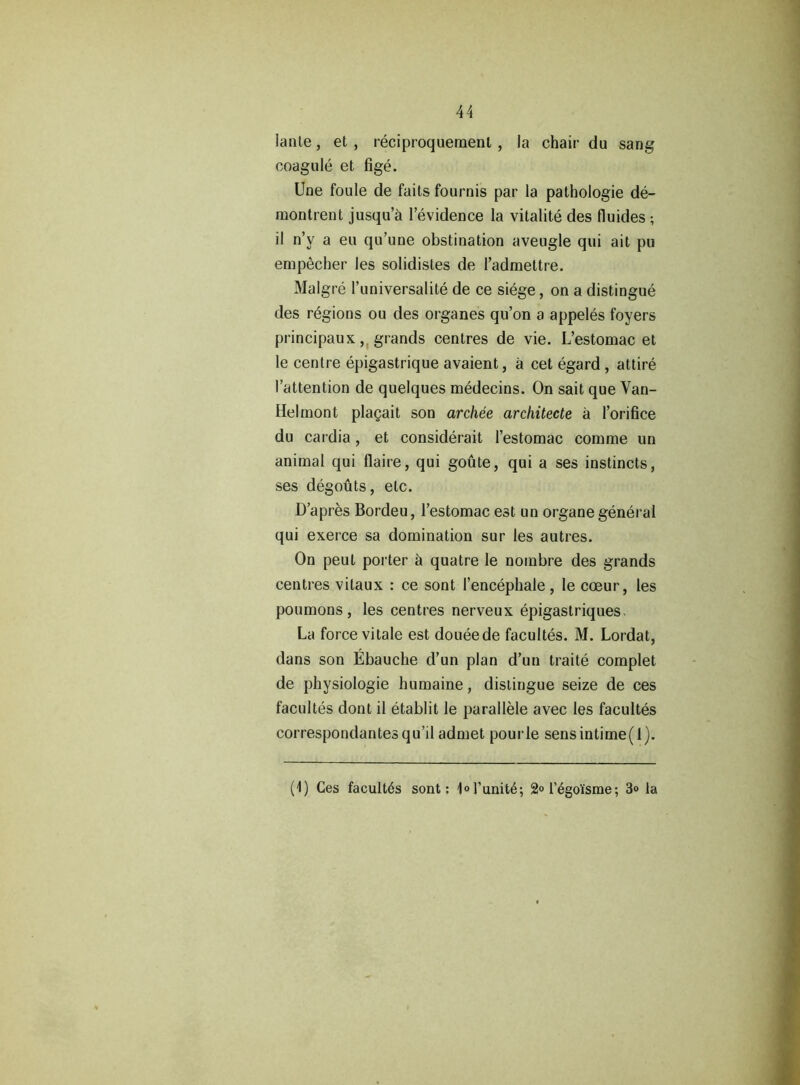 Iante, et , reciproquemenl , la chair du sang coagule et fige. Une foule de faits fournis par la pathologie de- raontrent jusqu’a l’evidence la vitalite des fluides; il n’v a eu qu’une obstination avengle qui ait pu empecber les solidistes de l’admettre. Malgre l’universalite de ce siege, on a distingue des regions ou des organes qu’on a appeles foyers principaux, grands centres de vie. L’estomac et le centre epigastrique avaient, a cet egard , attire I’attention de quelques medecins. On sait que Van- Helmont plagait son archee architecte a l’orifice du cardia, et considerait l’estomac comme un animal qui flaire, qui goute, qui a ses instincts, ses degouts, etc. D’apres Bordeu, l’estomac est un organe general qui exeice sa domination sur les autres. On peut porter a quatre le nombre des grands centres vitaux : ce sont I’encephale , le coeur, les poumons, les centres nerveux epigastriques. La force vitale est doueede facultes. M. Lordat, dans son Ebauche d’un plan d’un traite complet de physiologie humaine, distingue seize de ces facultes dont il etablit le parallele avec les facultes correspondantesqu’il admet pourle sensintime(l). (1) Ces facultds sont: 1ol’unit4; 2°regoisme; 3<> la