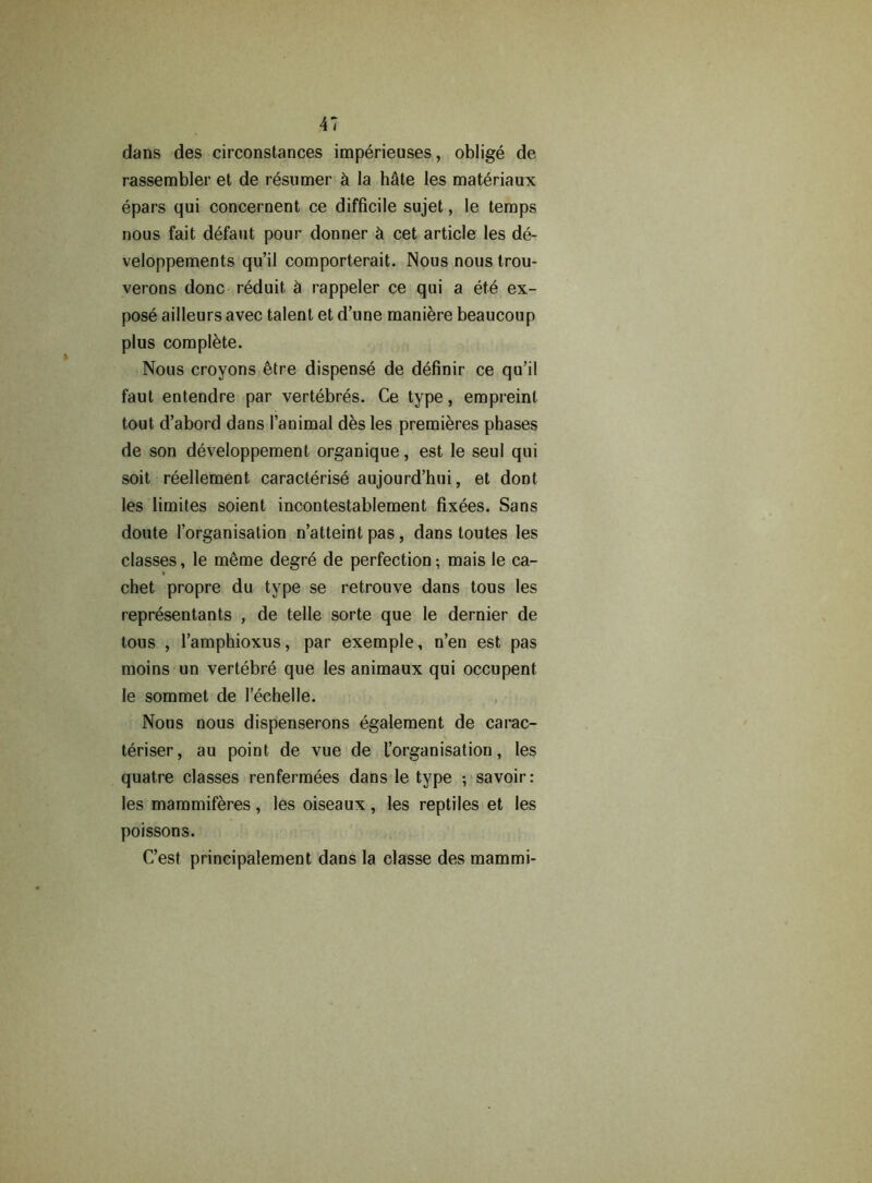 dans des circonstances imperieuses, oblige de rassembler et de resumer h la hSte les mat^riaux epars qui concernent ce difficile sujet, le temps nous fait defaut pour donner & cet article les de- veloppements qu’il comporterait. Nous nous trou- verons done reduit, h rappeler ce qui a et6 ex- pose ailleurs avec talent et d’une maniere beaucoup plus complete. Nous croyons etre dispense de definir ce qu’il faut entendre par vertebres. Ce type, empreinl tout d’abord dans l’animal des les premieres phases de son developpement organique, est le seul qui soit reellement caracterise aujourd’hui, et dont les limites soient incontestablement fixees. Sans doute l’organisation n’atteint pas, dans toutes les classes, le meme degr6 de perfection; mais le ca- chet propre du type se retrouve dans tous les representants , de telle sorte que le dernier de tous , l’amphioxus, par exemple, n’en est pas moins un vertebre que les animaux qui occupent le sommet de Pechelle. Nous nous dispenserons egalement de carac- teriser, au point de vue de ^organisation, les quatre classes renfermees dans le type •, savoir: les mammiferes, les oiseaux, les reptiles et les poissons. C’est principalement dans la classe des mammi-