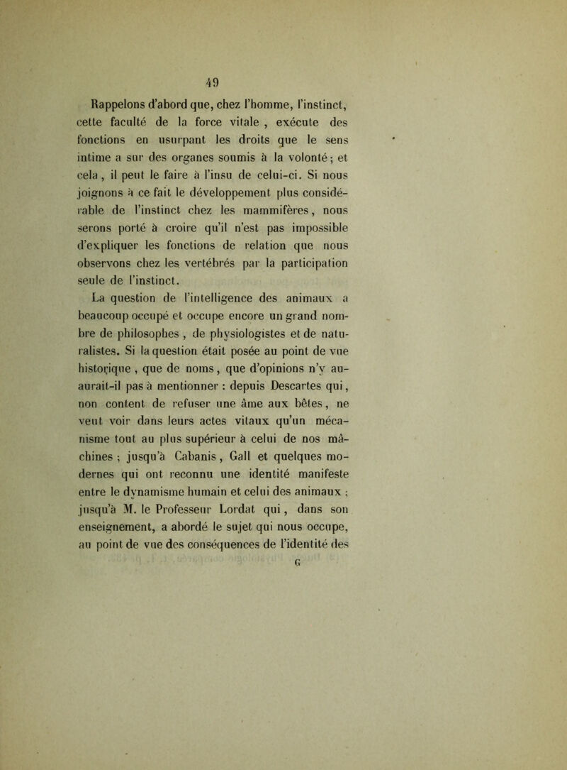 Rappelons d’abord que, chez Phomme, Pinstinct, cette faculte de la force vitale , execute des fonctions en usurpant les droits que le sens intime a sur des organes soumis & la volonte; et cela , il pent le faire a l’insu de celui-ci. Si nous joignons a ce fait le developpement plus conside- rable de Pinstinct chez les mammiferes, nous serons porte & croire qu’il n’est pas impossible d’expliquer les fonctions de relation que nous observons chez les. vertebres par la participation seule de Pinstinct. La question de Pintelligence des animaux a beaueoup occupe et occupe encore un grand nom- bre de philosophes , de physiologistes et de natu- ralistes. Si la question etait posee au point de vue histoi;ique , que de noms, que d’opinions n’v au- aurait-il pas a mentionner : depuis Descartes qui, non content de refuser une ame aux b<3tes, ne veut voir dans leurs actes vitaux qu’un meca- nisme tout au plus superieur & celui de nos ma- chines ; jusqu’Si Cabanis, Gall et quelques mo- dernes qui ont. reconnu une identite manifeste entre le dynamisme humain et celui des animaux ; jusqu’a M. le Professeur Lordat qui, dans son enseignement, a aborde le sujet qui nous occupe, au point de vue des consequences de Pidentite des G