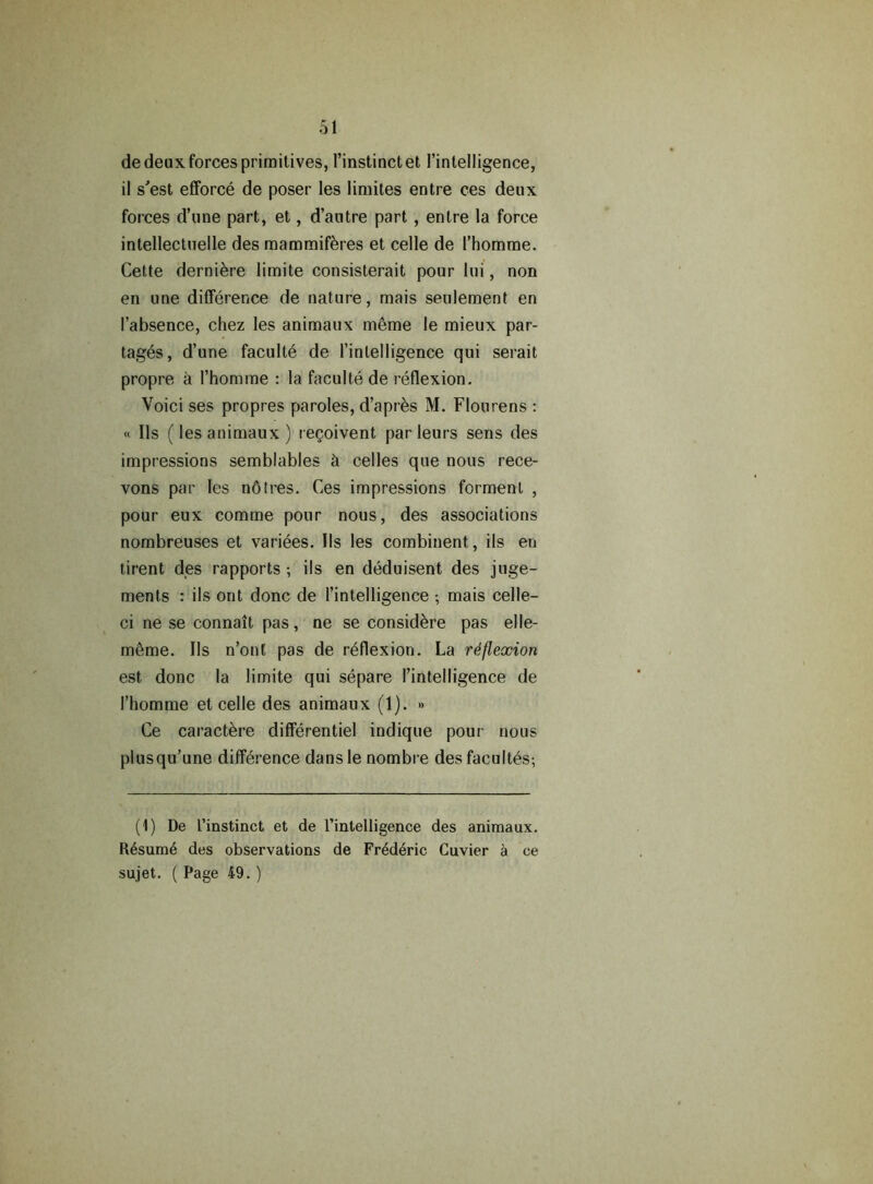 de deux forces primitives, l’instinctet 1’intelligence, il s'est eflforce de poser les limites entre ces deux forces d’une part, et, d’autre part , entre la force intellectuelle des mammifkres et celle de l’homme. Cette derniere limite consisterait pour lui, non en une difference de nature, mais seulement en I’absence, chez les animaux meme le mieux par- tages, d’une faculte de [’intelligence qui serait propre a l’homme : la faculte de reflexion. Voici ses propres paroles, d’apres M. Flourens : « Ils (les animaux ) regoivent par leurs sens des impressions semblables & celles que nous rece- vons par les notres. Ces impressions formenl , pour eux comme pour nous, des associations nombreuses et variees. Ils les combinent, ils en tirent des rapports ; ils en deduisent des juge- ments : ils ont done de 1’inteUigence •, mais celle- ci ne se connait pas, ne se considere pas elle- meme. Ils n’ont pas de reflexion. La reflexion est done la limite qui separe I’intelligence de 1’homme et celle des animaux (1). » Ce caractere differentiel indique pour nous plusqu’une difference dansle nombre des facultes; (1) De I’instinct et de l’intelligence des animaux. R6sum6 des observations de Fr6d6ric Cuvier a ce sujet. ( Page 49. )