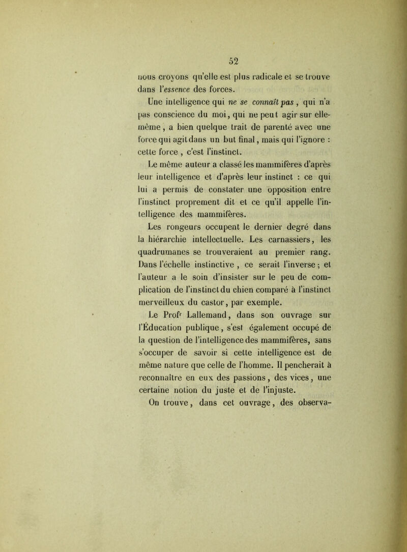 nous croyons qu’elle est plus radicale et se trouve dans Yessence des forces. line intelligence qui ne se connaitpas , qui n’a pas conscience du moi, qui ne peut agir sur elle- meme, a bien quelque trait de parente avec une force qui agit dans un but final, mais qui l’ignore : cetle force , c’est l’instincl. Le merae auteur a classe les mammiferes d’apres leur intelligence et d’apres leur instinct : ce qui lui a permis de constater une opposition entre l'instinct proprement dil et ce qu’il appelle I’in- telligence des mammiferes. Les rongeurs occupent le dernier degre dans la hierarchie intellectuelle. Les carnassiers, les quadrumanes se trouveraient au premier rang. Dans lechelle instinctive , ce serait l’inverse •, et l’auteur a le soin d’insisler sur le peu de com- plication de l’instinct du chien compare 5 l’instinct merveilleux du castor, par exemple. Le Profr Lallemand, dans son ouvrage sur l’Education publique, s’est egalement occupe de la question de l’intelligencedes mammiferes, sans s’occuper de savoir si cette intelligence est de rneme nature que celle de 1’homrae. II pencherait h leconnaitre en eux des passions, des vices, une certaine notion du juste et de l’injuste. On trouve, dans cet ouvrage, des observa-