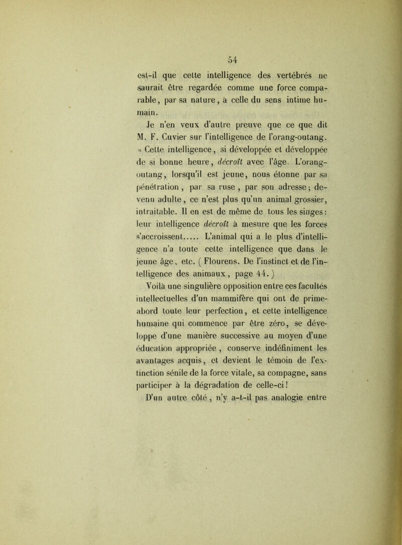 est-il que cette intelligence des vertebres ne saurait etre regardee corame une force compa- rable, par sa nature, a celle du sens intime hu- main. Je n’en veux d’autre preuve que ce que dit M. F. Cuvier sur I’intelligence de I’orang-outang. « Cette intelligence, si developpee et developpee de si bonne heure, decroit avec l’age. L’orang- outang, lorsqu’il est jeune, nous etonne par sa penetration , par sa ruse , par son adresse; de- venu adulle, ce n’est plus qu’un animal grossier, intraitable. II en est de meme de tons les singes: leur intelligence decroit 5 mesure que les forces s’accroissent L’animal qui a le plus d’intelli- gence n’a toute cette intelligence que dans le jeune 5ge, etc. ( Flourens. De l’instinct et de I’in- telligence des animaux, page 44.) Voil5 une singuliere opposition enlre ces faculles intellectuelles d’un mammifere qui ont de prime- abord toute leur perfection, et cette intelligence humaine qui commence par etre zero, se deve- loppe d’une manure successive au moyen d’une education appropriee , conserve indefiniment les avantages acquis, et devient le teraoin de 1’ex- tinction senile de la force vitale, sa compagne, sans participer a la degradation de celle-ci! D’un autre c6te, n’y a-t-il pas analogie entre