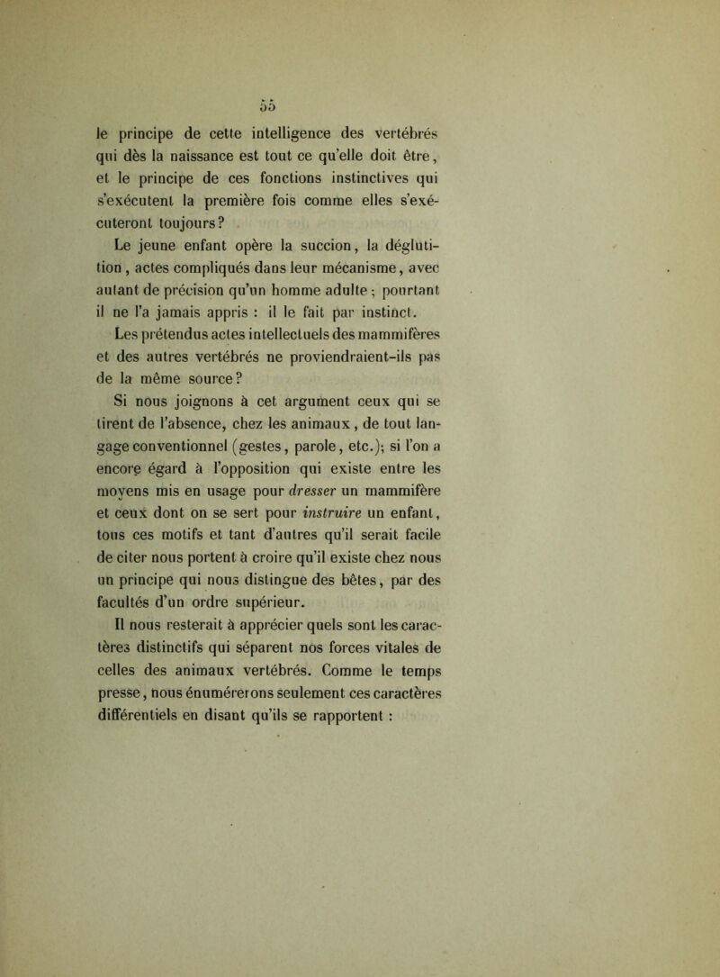 00 le principe de cette intelligence des vertebres qui des la naissance est tout ce qu’elle doit etre, et le principe de ces fonctions instinctives qui s’executenl la premiere fois comrae elles s’exe- cuteront toujours? Le jeune enfant opere la succion, la degluti- tion , actes compliques dans leur mecanisme, avec aulant de precision qu’un homme adulte ; pourtant il ne l’a jamais appris : il le fait par instinct. Les pretendus actes intellectuels des mammiferes et des autres vertebres ne proviendraient-ils pas de la meme source? Si nous joignons & cet argument ceux qui se lirent de l’absence, chez les animaux , de tout lan- gageconventionnel (gestes, parole, etc.); si I’on a encore egard & l’opposition qui existe entre les moyens mis en usage pour dresser un mammifere et ceux dont on se sert pour instruire un enfant, tons ces motifs et tant d’autres qu’il serait facile de citer nous portent & croire qu’il existe chez nous un principe qui nous distingue des betes, par des facultes d’un ordre superieur. Il nous resterait k apprecier quels sont lescarac- teres distinctifs qui separent nos forces vitales de celles des animaux vertebres. Comme le temps presse, nous enumererons seulement ces caracteres differentiels en disant qu’ils se rapportent :