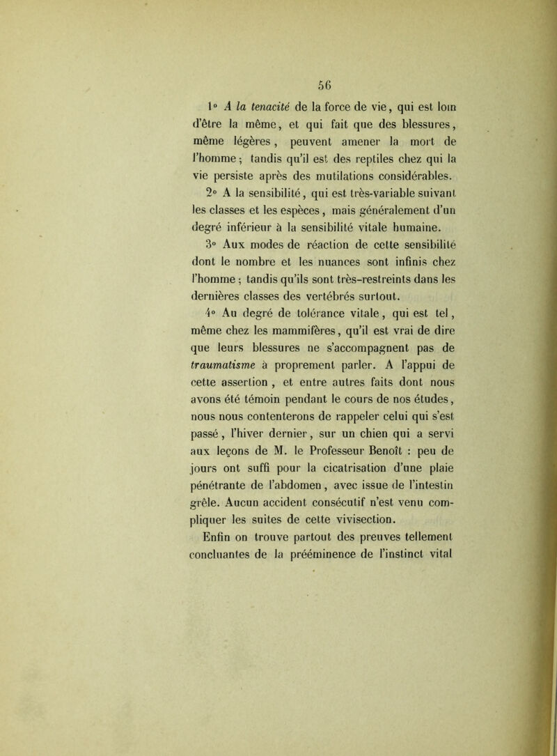 1° A la tenacite de la force de vie, qui est loin d’etre la m^me, et qui fait que des blessures, meme legeres, peuvent amener la mort de rhomme; tandis qu’il est des reptiles chez qui la vie persiste apres des mutilations considerables. 2° A la sensibilite, qui est tres-variable suivant les classes et les especes, mais generalement d’un degre inferieur 5 la sensibilite vitale humaine. 3° Aux modes de reaction de cette sensibilite dont le nombre et les nuances sont infinis chez I’homme; tandis qu’ils sont tres-restreints dans les dernieres classes des vertebres surtout. 4° Au degre de tolerance vitale, qui est tel, m§me chez les mammiferes, qu’il est vrai de dire que leurs blessures ne s’accompagnent pas de traumatisme a propremenl parler. A l’appui de cette assertion , et entre autres faits dont nous avons ete temoin pendant le cours de nos etudes, nous nous contenlerons de rappeler celui qui s’est passe, l’hiver dernier, sur un chien qui a servi aux legons de M. le Professeur Benoit : peu de jours ont suffi pour la cicatrisation d’une plaie penetrante de 1’abdomen, avec issue de l’intestin grele. Aucun accident consecutif n’est venu com- pliquer les suites de cette vivisection. Enfin on trouve partout des preuves tellement concluantes de la preeminence de 1’instinct vital