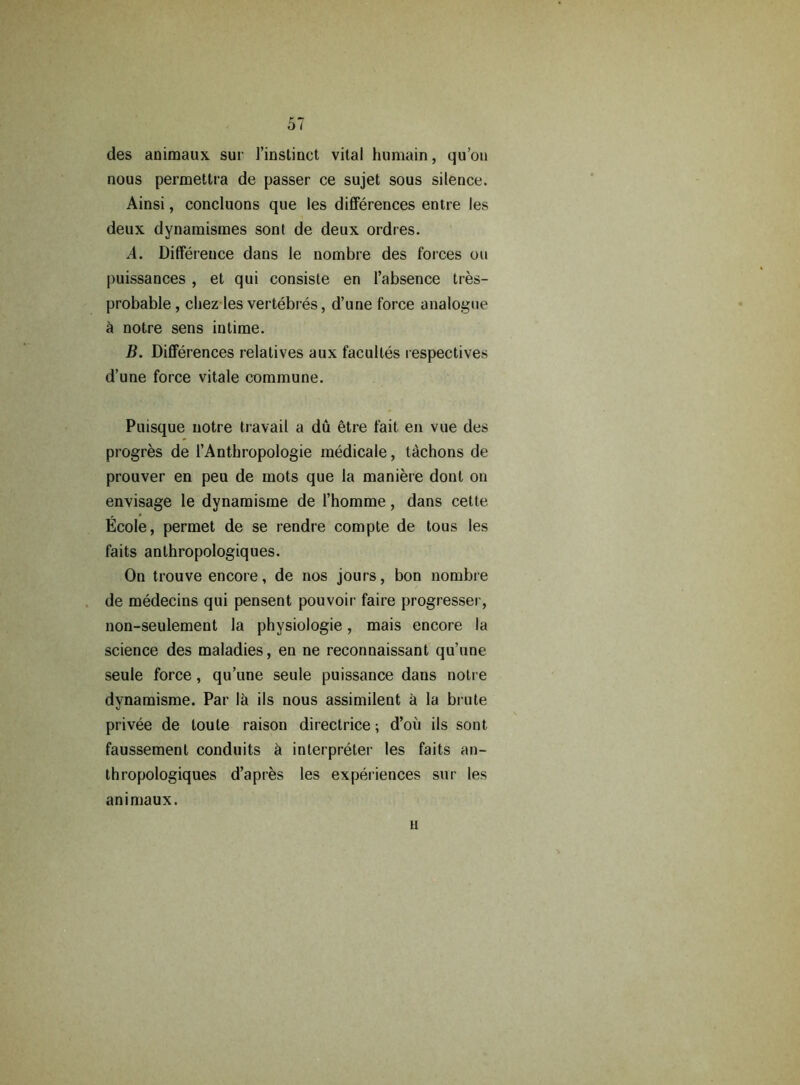 des animaux sur l’instinct vital humain, qu’ou nous permettra de passer ce sujet sous silence. Ainsi, concluons que les differences entre les deux dynamisraes sont de deux ordres. A. Difference dans le nombre des forces on puissances , et qui consiste en l’absence tres- probable , chez les vertebres, d’une force analogue 5 notre sens intime. B. Differences relatives aux faculles respectives d’une force vitale commune. Puisque notre travail a du etre fait en vue des progres de l’Anthropologie medicale, tachons de prouver en peu de mots que la maniere dont on envisage le dynamisme de l’homme, dans cette Ecole, permet de se rendre compte de tous les faits anthropologiques. On trouve encore, de nos jours, bon nombre de medecins qui pensent pouvoir faire progresser, non-seulement la physiologie, mais encore la science des maladies, en ne reconnaissant qu’une seule force, qu’une seule puissance dans notre dynamisme. Par la ils nous assimilent a la brute privee de loule raison directrice; d’oii ils sont faussement conduits h interpreter les faits an- thropologiques d’apres les experiences sur les animaux. H