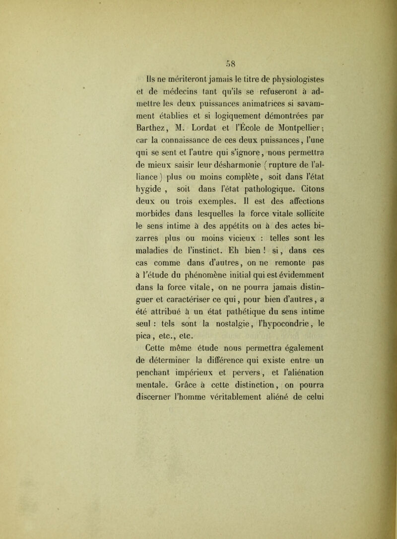 Ils ne meriteront jamais le titre de physiologistes et de medecins tant qu’ils se refuseront & ad- mettre les deux puissances animatrices si savam- raent etablies et si logiquement demontrees par Barthez, M. Lordat et l’Ecole de Montpellier-, car la connaissance de ces deux puissances, 1’une qui se sent et Pautre qui s’ignore, nous permettra de mieux saisir leur desharmonie (rupture de I’al- liance) plus ou moins complete, soit dans l’etat hygide , soit dans letat pathologique. Citons deux ou trois exemples. 11 est des affections morbides dans lesquelles la force vitale sollicite le sens intime & des appetits ou a des actes bi- zarres plus ou moins vicieux : telles sont les maladies de l’instinct. Eh bien ! si, dans ces cas comme dans d’autres, on ne remonte pas & Tetude du phenomene initial quiestevidemment dans la force vitale, on ne pourra jamais distin- guer et caracteriser ce qui, pour bien d’autres, a ete attribue h un etat pathetique du sens intime seul : tels sont la nostalgie, l’hypocondrie, le pica , etc., etc. Cette meme 6tude nous permettra egalement de determiner la difference qui existe entre un penchant imperieux et pervers, et Palienation mentale. Gr<ice a cette distinction, on pourra discerner Phomme veritablement aliene de celui