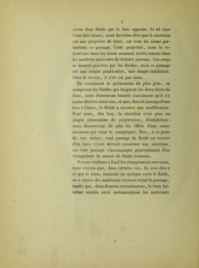 sortie d’un fluide par la face opposée. Si tel était l’état des choses, nous devrions dire que la sécrétion est une propriété de tissu, car tous les tissus per- mettent ce passage. Cette propriété, nous la re- trouvons dans les tissus animaux morts comme dans les matières minérales de texture poreuse. Ces corps se laissent pénétrer par les fluides ; mais ce passage est une simple pénétration, une simple imbibition. Chez le vivant, il n’en est pas ainsi. En examinant le phénomène de plus près, en comparant les fluides qui baignent les deux faces du tissu, nous demeurons bientôt convaincus qu’il n’y a plus identité entre eux, et que, dans le passage d’une face à l’autre, le fluide a éprouvé une modification. Pour nous, dès lors, la sécrétion n’est plus un simple phénomène de pénétration, d’imbibition ; nous découvrons de plus les effets d’une cause inconnue qui vient le compliquer. Mais, à ce point de vue même, tout passage de fluide au travers d’un tissu vivant devrait constituer une sécrétion, car tout passage s’accompagne généralement d’un changement de nature du fluide transmis. Si nous étudions à fond les changements survenus, nous voyons que, dans certains cas, ils sont dus à ce que le tissu, tamisant en quelque sorte le fluide, en a séparé des matériaux existant avant le passage-, tandis que, dans d’autres circonstances, le tissu lui- même semble avoir métamorphosé les matériaux