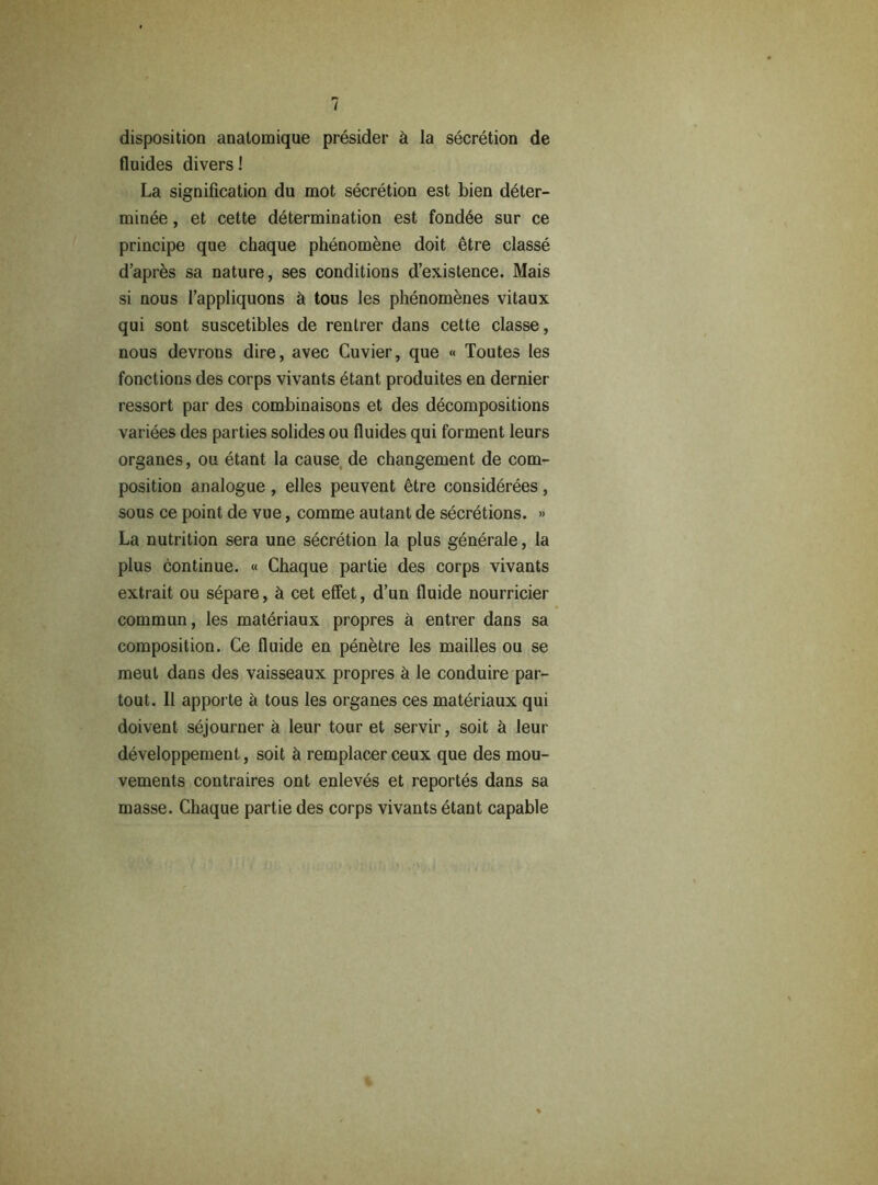 disposition anatomique présider à la sécrétion de fluides divers ! La signification du mot sécrétion est bien déter- minée , et cette détermination est fondée sur ce principe que chaque phénomène doit être classé d’après sa nature, ses conditions d’existence. Mais si nous l’appliquons à tous les phénomènes vitaux qui sont suscetibles de rentrer dans cette classe, nous devrons dire, avec Cuvier, que « Toutes tes fonctions des corps vivants étant produites en dernier ressort par des combinaisons et des décompositions variées des parties solides ou fluides qui forment leurs organes, ou étant la cause de changement de com- position analogue , elles peuvent être considérées, sous ce point de vue, comme autant de sécrétions. » La nutrition sera une sécrétion la plus générale, la plus continue. « Chaque partie des corps vivants extrait ou sépare, à cet effet, d’un fluide nourricier commun, les matériaux propres à entrer dans sa composition. Ce fluide en pénètre les mailles ou se meut dans des vaisseaux propres à le conduire par- tout. Il apporte à tous les organes ces matériaux qui doivent séjourner à leur tour et servir, soit à leur développement, soit à remplacer ceux que des mou- vements contraires ont enlevés et reportés dans sa masse. Chaque partie des corps vivants étant capable