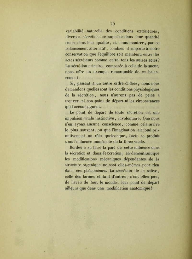 variabilité naturelle des conditions extérieures, diverses sécrétions se suppléer dans leur quantité sinon dans leur qualité, et nous montrer, par ce balancement alternatif, combien il importe à notre conservation que l’équilibre soit maintenu entre les actes sécréteurs comme entre tous les autres actes? La sécrétion urinaire, comparée à celle de la sueur, nous offre un exemple remarquable de ce balan- cement. Si, passant à un autre ordre d’idées, nous nous demandons quelles sont les conditions physiologiques de la sécrétion, nous n’aurons pas de peine à trouver ni son point de départ ni les circonstances qui l’accompagnent. Le point de départ de toute sécrétion est une impulsion vitale instinctive, involontaire. Que nous n’en ayons aucune conscience, comme cela arrive le plus souvent, ou que l’imagination ait joué pri- mitivement un rôle quelconque, l’acte se produit sous l’influence immédiate de la force vitale. Bordeu a su faire la part de cette influence dans la sécrétion et dans l’excrétion , en démontrant que les modifications mécaniques dépendantes de la structure organique ne sont elles-mêmes pour rien dans ces phénomènes. La sécrétion de la salive, celle des larmes et tant d’autres, n’ont-elles pas, de l’aveu de tout le monde, leur point de départ ailleurs que dans une modification anatomique !