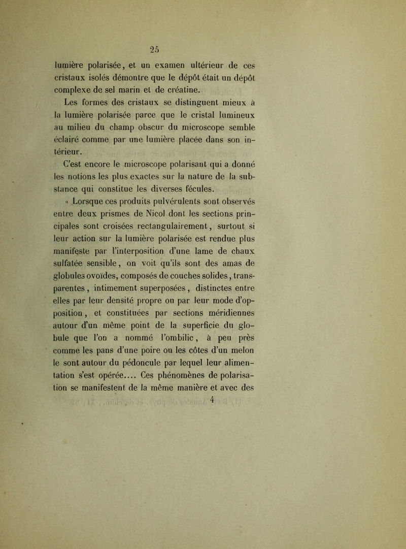 lumière polarisée, et un examen ultérieur de ces cristaux isolés démontre que le dépôt était un dépôt complexe de sel marin et de créatine. Les formes des cristaux se distinguent mieux à la lumière polarisée parce que le cristal lumineux au milieu du champ obscur du microscope semble éclairé comme par une lumière placée dans son in- térieur. C’est encore le microscope polarisant qui a donné les notions les plus exactes sur la nature de la sub- stance qui constitue les diverses fécules. « Lorsque ces produits pulvérulents sont observés entre deux prismes de Nicol dont les sections prin- cipales sont croisées rectangulairement, surtout si leur action sur la lumière polarisée est rendue plus manifeste par l’interposition d’une lame de chaux sulfatée sensible, on voit qu’ils sont des amas de globules ovoïdes, composés de couches solides, trans- parentes , intimement superposées , distinctes entre elles par leur densité propre ou par leur mode d’op- position , et constituées par sections méridiennes autour d’un même point de la superficie du glo- bule que l’on a nommé l’ombilic, à peu près comme les pans d’une poire ou les côtes d’un melon le sont autour du pédoncule par lequel leur alimen- tation s’est opérée Ces phénomènes de polarisa- tion se manifestent de la même manière et avec des 4