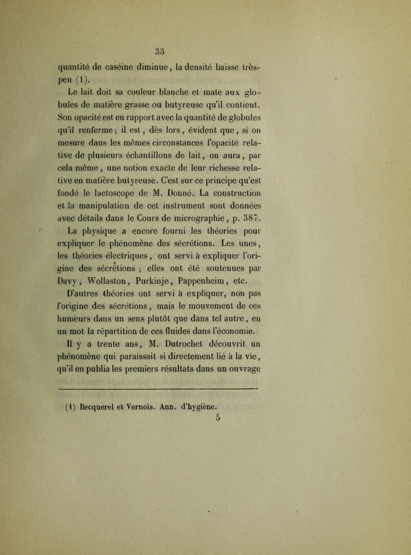 quantité de caséine diminue, la densité baisse très- peu (1). Le lait doit sa couleur blanche et mate aux glo- bules de matière grasse ou butyreuse qu’il contient. Son opacité est en rapport avec la quantité de globules qu’il renferme; il est, dès lors, évident que, si on mesure dans les mêmes circonstances l’opacité rela- tive de plusieurs échantillons de lait, on aura, par cela même , une notion exacte de leur richesse rela- tive en matière butyreuse. C’est sur ce principe qu’est fondé le lactoscope de M. Donné. La construction et la manipulation de cet instrument sont données avec détails dans le Cours de micrographie, p. 387. La physique a encore fourni les théories pour expliquer le phénomène des sécrétions. Les unes, les théories électriques, ont servi à expliquer l’ori- gine des sécrétions ; elles ont été soutenues par Davy, Wollaston, Purkinje, Pappenheim, etc. D’autres théories ont servi à expliquer, non pas l’origine des sécrétions, mais le mouvement de ces humeurs dans un sens plutôt que dans tel autre, en un mot la répartition de ces fluides dans l’économie. Il y a trente ans, M. Dutrochet découvrit un phénomène qui paraissait si directement lié à la vie, qu’il en publia les premiers résultats dans un ouvrage (1) Becquerel et Vernois. Ann. d’hygiène. 5