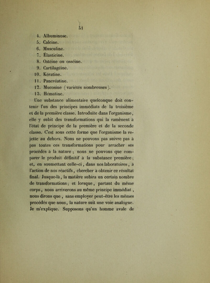 ï. 4. Albuminose. 5. Calcine. 6. Miisculine. 7. Élasticine. 8. Ostéine ou osséine. 9. Cartilagéine. 10. Kératine. 11. Pancréatine. 12. Mucosine ( variétés nombreuses). 13. Hématine. Une substance alimentaire quelconque doit con- tenir l’un des principes immédiats de la troisième et de la première classe. Introduite dans l’organisme, elle y subit des transformations qui la ramènent à l’état de principe de la première et de la seconde classe. C’est sous cette forme que l’organisme la re- jette au dehors. Nous ne pouvons pas suivre pas à pas toutes ces transformations pour arracher ses procédés à la nature ; nous ne pouvons que com- parer le produit définitif à la substance première-, et, en soumettant celle-ci, dans nos laboratoires, à l’action de nos réactifs, chercher à obtenir ce résultat final. Jusque-là, la matière subira un certain nombre de transformations ; et lorsque, partant du même corps, nous arriverons au même principe immédiat, nous dirons que , sans employer peut-être les mêmes procédés que nous, la nature suit une voie analogue. Je m’explique. Supposons qu’un homme avale de