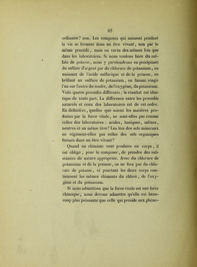 ordinaire? non. Les composés qui naissent pendant ]a vie se forment dans un être vivant, non par le même procédé, mais en vertu des mêmes lois que dans les laboratoires. Si nous voulons faire du sul- fate de potasse, nous y parviendrons en précipitant du sulfate d’argent par du chlorure de potassium , en unissant de l’acide sulfurique et de la potasse, en brûlant un sulfure de potassium, en faisant réagir l’un sur l’autre du soufre, del’oxygène, du potassium. Voilà quatre procédés différents-, le résultat est iden- tique de toute part. La différence entre les procédés naturels et ceux des laboratoires est de cet ordre. En définitive, quelles que soient les matières pro- duites par la force vitale, ne sont-elles pas comme celles des laboratoires : acides, basiques, salines, neutres et au même titre? Les lois des sels minéraux ne régissent-elles pas celles des sels organiques formés dans un être vivant? Quand un chimiste veut produire un corps , il est obligé , pour le composer, de prendre des sub- stances de nature appropriée. Avec du chlorure de potassium et de la potasse, on ne fera pas du chlo- rate de potasse, et pourtant les deux corps con- tiennent les mêmes éléments du chlore, de l’oxy- gène et du potassium. Si nous admettons que la force vitale est une force chimique, nous devons admettre qu’elle est beau- coup plus puissante que celle qui préside aux phéno-